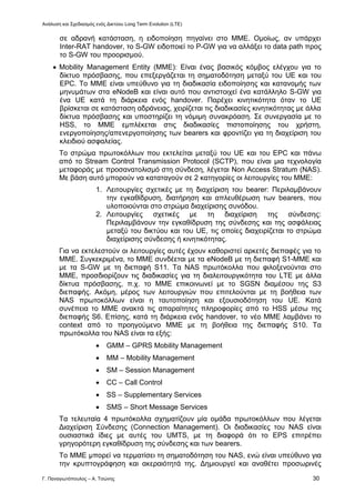 Ανάλυση και Σχεδιασμός ενός Δικτύου Long Term Evolution (LTE)
Γ. Παναγιωτόπουλος – Α. Τσώνης 30
σε αδρανή κατάσταση, η ειδοποίηση πηγαίνει στο ΜΜΕ. Ομοίως, αν υπάρχει
Inter-RAT handover, το S-GW ειδοποιεί το P-GW για να αλλάξει το data path προς
το S-GW του προορισμού.
 Mobility Management Entity (MME): Είναι ένας βασικός κόμβος ελέγχου για το
δίκτυο πρόσβασης, που επεξεργάζεται τη σηματοδότηση μεταξύ του UE και του
EPC. Το ΜΜΕ είναι υπεύθυνο για τη διαδικασία ειδοποίησης και κατανομής των
μηνυμάτων στα eNodeB και είναι αυτό που αντιστοιχεί ένα κατάλληλο S-GW για
ένα UE κατά τη διάρκεια ενός handover. Παρέχει κινητικότητα όταν το UE
βρίσκεται σε κατάσταση αδράνειας, χειρίζεται τις διαδικασίες κινητικότητας με άλλα
δίκτυα πρόσβασης και υποστηρίζει τη νόμιμη συνακρόαση. Σε συνεργασία με το
HSS, το ΜΜΕ εμπλέκεται στις διαδικασίες πιστοποίησης του χρήστη,
ενεργοποίησης/απενεργοποίησης των bearers και φροντίζει για τη διαχείριση του
κλειδιού ασφαλείας.
Το στρώμα πρωτοκόλλων που εκτελείται μεταξύ του UE και του EPC και πάνω
από το Stream Control Transmission Protocol (SCTP), που είναι μια τεχνολογία
μεταφοράς με προσανατολισμό στη σύνδεση, λέγεται Non Access Stratum (NAS).
Με βάση αυτό μπορούν να καταταγούν σε 2 κατηγορίες οι λειτουργίες του ΜΜΕ:
1. Λειτουργίες σχετικές με τη διαχείριση του bearer: Περιλαμβάνουν
την εγκαθίδρυση, διατήρηση και απλευθέρωση των bearers, που
υλοποιούνται στο στρώμα διαχείρισης συνόδου.
2. Λειτουργίες σχετικές με τη διαχείριση της σύνδεσης:
Περιλαμβάνουν την εγκαθίδρυση της σύνδεσης και της ασφάλειας
μεταξύ του δικτύου και του UE, τις οποίες διαχειρίζεται το στρώμα
διαχείρισης σύνδεσης ή κινητικότητας.
Για να εκτελεστούν οι λειτουργίες αυτές έχουν καθοριστεί αρκετές διεπαφές για το
ΜΜΕ. Συγκεκριμένα, το ΜΜΕ συνδέεται με τα eNodeB με τη διεπαφή S1-MME και
με τα S-GW με τη διεπαφή S11. Τα NAS πρωτόκολλα που φιλοξενούνται στο
ΜΜΕ, προσδιορίζουν τις διαδικασίες για τη διαλειτουργικότητα του LTE με άλλα
δίκτυα πρόσβασης, π.χ. το ΜΜΕ επικοινωνεί με το SGSN διαμέσου της S3
διεπαφής. Ακόμη, μέρος των λειτουργιών που επιτελούνται με τη βοήθεια των
NAS πρωτοκόλλων είναι η ταυτοποίηση και εξουσιοδότηση του UE. Κατά
συνέπεια το ΜΜΕ ανακτά τις απαραίτητες πληροφορίες από το HSS μέσω της
διεπαφής S6. Επίσης, κατά τη διάρκεια ενός handover, το νέο ΜΜΕ λαμβάνει το
context από το προηγούμενο ΜΜΕ με τη βοήθεια της διεπαφής S10. Τα
πρωτόκολλα του NAS είναι τα εξής:
 GMM – GPRS Mobility Management
 MM – Mobility Management
 SM – Session Management
 CC – Call Control
 SS – Supplementary Services
 SMS – Short Message Services
Τα τελευταία 4 πρωτόκολλα σχηματίζουν μία ομάδα πρωτοκόλλων που λέγεται
Διαχείριση Σύνδεσης (Connection Management). Οι διαδικασίες του NAS είναι
ουσιαστικά ίδιες με αυτές του UMTS, με τη διαφορά ότι το EPS επιτρέπει
γρηγορότερη εγκαθίδρυση της σύνδεσης και των bearers.
Το ΜΜΕ μπορεί να τερματίσει τη σηματοδότηση του NAS, ενώ είναι υπεύθυνο για
την κρυπτογράφηση και ακεραιότητά της. Δημιουργεί και αναθέτει προσωρινές
 