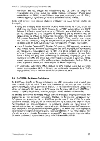 Ανάλυση και Σχεδιασμός ενός Δικτύου Long Term Evolution (LTE)
Γ. Παναγιωτόπουλος – Α. Τσώνης 31
ταυτότητες στα UE, ελέγχει την αδειοδότηση του UE ώστε να μπορεί να
εγκατασταθεί στο κινητό δίκτυο του φορέα παροχής υπηρεσιών (Public Land
Mobile Network - PLMN) και επιβάλλει περιορισμούς περιαγωγής στο UE. Τέλος,
το ΜΜΕ τερματίζει τις διεπαφές S3 από το SGSN και S6 από το HSS.
Εκτός από αυτούς τους κύριους κόμβους, υπάρχουν και άλλοι λογικοί κόμβοι και
λειτουργίες:
 Policy and Charging Rules Function (PCRF): Αντίθετα από τα P-GW, S-GW και
MME που εισήχθησαν στο 3GPP Release 8, το PCRF ανακοινώθηκε στο 3GPP
Release 7. Η διαλειτουργικότητά του με τις EPC πύλες και το ΜΜΕ είναι ουσιώδης
για τη λειτουργία του LTE. Λαμβάνει τις αποφάσεις για τις πολιτικές που θα
εφαρμοστούν και ελέγχει τις λειτουργίες επιφόρτισης της ροής στο Policy Control
Enforcement Function (PCEF, βρίσκεται στο P-GW). Τέλος, παρέχει την έγκριση
του QoS που αποφασίζει πως θα αντιμετωπιστεί μια ροή δεδομένων στο PCEF
και εξασφαλίζει ότι αυτό είναι σύμφωνο με το προφίλ της εγγραφής του χρήστη.
 Home Subscriber Server (HSS): Περιέχει δεδομένα της SAE εγγραφής του χρήστη
(π.χ. το QoS προφίλ που είναι εγγεγραμμένο στο EPS, περιορισμούς πρόσβασης
για περιαγωγή), πληροφορίες για τα PDN στα οποία μπορεί να συνδεθεί ο
χρήστης (έχουν τη μορφή είτε ενός ονόματος σημείου πρόσβασης (Access Point
Name – APN), είτε μιας PDN διεύθυνσης) και δυναμικές πληροφορίες (π.χ. την
ταυτότητα του ΜΜΕ στο οποίο έχει επισυναφθεί ή εγγραφεί ο χρήστης). Τέλος,
μπορεί να ενσωματώσει το Κέντρο Πιστοποίησης (Authentication Centre – AC), το
οποίο παράγει τα διανύσματα πιστοποίησης και κλειδιά ασφαλείας.
 ΙΡ Multimedia Subsystem (IMS): Καθώς το EPS παρέχει μόνο ένα μονοπάτι
bearer, συγκεκριμένου QoS, ο έλεγχος των multimedia εφαρμογών (π.χ. VoIP)
παρέχεται από το IMS, το οποίο θεωρείται ότι είναι εκτός EPS.
3.3 E-UTRAN – Το Δίκτυο Πρόσβασης
Το E-UTRAN, δηλαδή το δίκτυο πρόσβασης του LTE, αποτελείται από eNodeB που
είναι οι σταθμοί βάσης του LTE και είναι υπεύθυνο για την παροχή των επιπέδων
χρήστη και ελέγχου. Όπως φαίνεται και στη Εικ. 11, τα eNodeB συνδέονται μεταξύ τους
μέσω της διεπαφής X2, ενώ με το EPC μεσω της διεπαφής S1. Στο E-UTRAN δεν
υπάρχει κεντρικός διαχειριστής, συνεπώς η αρχιτεκτονική του θεωρείται επίπεδη.
Τα eNodeB συνδέονται σε πλήρες πλέγμα ώστε να παρέχουν όλες τις λειτουργίες που
σχετίζονται με την ασύρματη μετάδοση. Παρέχει τη δυνατότητα μεταφοράς των
δεδομένων του χρήστη σε όλο το E-UTRAN μεταξύ των S1 και LTE-U διεπαφών,
εγκαθιστά, διατηρεί, διαχειρίζεται και απελευθερώνει τη σύνδεση από άκρο σε άκρο.
Κρυπτογραφεί και αποκρυπτογραφεί το ασύρματο κανάλι και προστατεύει την
ακεραιότητά του ώστε να αποφύγει την υποκλοπή ή αλλοίωση των μεταδιδόμενων στον
αέρα δεδομένων από μη εξουσιοδοτημένους χρήστες. Το κλειδί στην κρυπτογράφηση
και αποκρυπτογράφηση προκύπτει μέσω της σηματοδότησης ή των πληροφοριών που
εξαρτώνται από τη σύνοδο. Συμπιέζει την επικεφαλίδα για ένα συγκεκριμένο στρώμα
δικτύου ή συνδυασμό πρωτοκόλλων όπως το TCP/IP και RTP/UDP/IP.
 