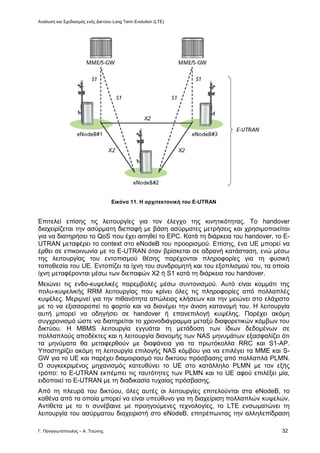 Ανάλυση και Σχεδιασμός ενός Δικτύου Long Term Evolution (LTE)
Γ. Παναγιωτόπουλος – Α. Τσώνης 32
Εικόνα 11. Η αρχιτεκτονική του E-UTRAN
Επιτελεί επίσης τις λειτουργίες για τον έλεγχο της κινητικότητας. Το handover
διαχειρίζεται την ασύρματη διεπαφή με βάση ασύρματες μετρήσεις και χρησιμοποιείται
για να διατηρήσει το QoS που έχει αιτηθεί το EPC. Κατά τη διάρκεια του handover, το E-
UTRAN μεταφέρει το context στο eNodeB του προορισμού. Επίσης, ένα UE μπορεί να
έρθει σε επικοινωνία με το E-UTRAN όταν βρίσκεται σε αδρανή κατάσταση, ενώ μέσω
της λειτουργίας του εντοπισμού θέσης παρέχονται πληροφορίες για τη φυσική
τοποθεσία του UE. Εντοπίζει τα ίχνη του συνδρομητή και του εξοπλισμού του, τα οποία
ίχνη μεταφέρονται μέσω των διεπαφών Χ2 ή S1 κατά τη διάρκεια του handover.
Μειώνει τις ενδο-κυψελικές παρεμβολές μέσω συντονισμού. Αυτό είναι κομμάτι της
πολυ-κυψελικής RRM λειτουργίας που κρίνει όλες τις πληροφορίες από πολλαπλές
κυψέλες. Μεριμνεί για την πιθανότητα απώλειας κλήσεων και την μειώνει στο ελάχιστο
με το να εξισσοροπεί το φορτίο και να διανέμει την άνιση κατανομή του. Η λειτουργία
αυτή μπορεί να οδηγήσει σε handover ή επανεπιλογή κυψέλης. Παρέχει ακόμη
συγχρονισμό ώστε να διατηρείται το χρονοδιάγραμμα μεταξύ διαφορετικών κόμβων του
δικτύου. Η MBMS λειτουργία εγγυάται τη μετάδοση των ίδιων δεδομένων σε
πολλαπλούς αποδέκτες και η λειτουργία διανομής των NAS μηνυμάτων εξασφαλίζει ότι
τα μηνύματα θα μεταφερθούν με διαφάνεια για τα πρωτόκολλα RRC και S1-AP.
Υποστηρίζει ακόμη τη λειτουργία επιλογής NAS κόμβου για να επιλέγει τα ΜΜΕ και S-
GW για το UE και παρέχει διαμοιρασμό του δικτύου πρόσβασης από πολλαπλά PLMN.
Ο συγκεκριμένος μηχανισμός κατευθύνει το UE στο κατάλληλο PLMN με τον εξής
τρόπο: το E-UTRAN εκπέμπει τις ταυτότητες των PLMN και το UE αφού επιλέξει μία,
ειδοποιεί το E-UTRAN με τη διαδικασία τυχαίας πρόσβασης.
Από τη πλευρά του δικτύου, όλες αυτές οι λειτουργίες επιτελούνται στα eNodeB, το
καθένα από τα οποία μπορεί να είναι υπεύθυνο για τη διαχείριση πολλαπλών κυψελών.
Αντίθετα με το τι συνέβαινε με προηγούμενες τεχνολογίες, το LTE ενσωματώνει τη
λειτουργία του ασύρματου διαχειριστή στο eNodeB, επιτρέπωντας την αλληλεπίδραση
 