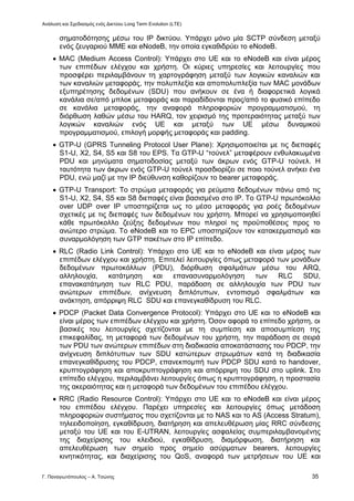 Ανάλυση και Σχεδιασμός ενός Δικτύου Long Term Evolution (LTE)
Γ. Παναγιωτόπουλος – Α. Τσώνης 35
σηματοδότησης μέσω του ΙΡ δικτύου. Υπάρχει μόνο μία SCTP σύνδεση μεταξύ
ενός ζευγαριού ΜΜΕ και eNodeB, την οποία εγκαθιδρύει το eNodeB.
 MAC (Medium Access Control): Υπάρχει στο UE και το eNodeB και είναι μέρος
των επιπέδων ελέγχου και χρήστη. Οι κύριες υπηρεσίες και λειτουργίες που
προσφέρει περιλαμβάνουν τη χαρτογράφηση μεταξύ των λογικών καναλιών και
των καναλιών μεταφοράς, την πολυπλεξία και αποπολυπλεξία των MAC μονάδων
εξυπηρέτησης δεδομένων (SDU) που ανήκουν σε ένα ή διαφορετικά λογικά
κανάλια σε/από μπλοκ μεταφοράς και παραδίδονται προς/από το φυσικό επίπεδο
σε κανάλια μεταφοράς, την αναφορά πληροφοριών προγραμματισμού, τη
διόρθωση λαθών μέσω του HARQ, τον χειρισμό της προτεραιότητας μεταξύ των
λογικών καναλιών ενός UE και μεταξύ των UE μέσω δυναμικού
προγραμματισμού, επιλογή μορφής μεταφοράς και padding.
 GTP-U (GPRS Tunneling Protocol User Plane): Χρησιμοποιείται με τις διεπαφές
S1-U, X2, S4, S5 και S8 του EPS. Τα GTP-U “τούνελ” μεταφέρουν ενθυλακωμένα
PDU και μηνύματα σηματοδοσίας μεταξύ των άκρων ενός GTP-U τούνελ. Η
ταυτότητα των άκρων ενός GTP-U τούνελ προσδιορίζει σε ποιο τούνελ ανήκει ένα
PDU, ενώ μαζί με την ΙΡ διεύθυνση καθορίζουν το bearer μεταφοράς.
 GTP-U Transport: Το στρώμα μεταφοράς για ρεύματα δεδομένων πάνω από τις
S1-U, X2, S4, S5 και S8 διεπαφές είναι βασισμένο στο ΙΡ. Το GTP-U πρωτόκολλο
over UDP over IΡ υποστηρίζεται ως το μέσο μεταφοράς για ροές δεδομένων
σχετικές με τις διεπαφές των δεδομένων του χρήστη. Μπορεί να χρησιμοποιηθεί
κάθε πρωτόκολλο ζεύξης δεδομένων που πληροί τις προϋποθέσεις προς το
ανώτερο στρώμα. Το eNodeB και το EPC υποστηρίζουν τον κατακερματισμό και
συναρμολόγηση των GTP πακέτων στο ΙΡ επίπεδο.
 RLC (Radio Link Control): Υπάρχει στο UE και το eNodeB και είναι μέρος των
επιπέδων ελέγχου και χρήστη. Επιτελεί λειτουργίες όπως μεταφορά των μονάδων
δεδομένων πρωτοκόλλων (PDU), διόρθωση σφαλμάτων μέσω του ARQ,
αλληλουχία, κατάτμηση και επανασυναρμολόγηση των RLC SDU,
επανακατάτμηση των RLC PDU, παράδοση σε αλληλουχία των PDU των
ανώτερων επιπέδων, ανίχνευση διπλότυπων, εντοπισμό σφαλμάτων και
ανάκτηση, απόρριψη RLC SDU και επανεγκαθίδρυση του RLC.
 PDCP (Packet Data Convergence Protocol): Υπάρχει στο UE και το eNodeB και
είναι μέρος των επιπέδων ελέγχου και χρήστη. Όσον αφορά το επίπεδο χρήστη, οι
βασικές του λειτουργίες σχετίζονται με τη συμπίεση και αποσυμπίεση της
επικεφαλίδας, τη μεταφορά των δεδομένων του χρήστη, την παράδοση σε σειρά
των PDU των ανώτερων επιπέδων στη διαδικασία αποκατάστασης του PDCP, την
ανίχνευση διπλότυπων των SDU κατώτερων στρωμάτων κατά τη διαδικασία
επανεγκαθίδρυσης του PDCP, επανεκπομπή των PDCP SDU κατά το handover,
κρυπτογράφηση και αποκρυπτογράφηση και απόρριψη του SDU στο uplink. Στο
επίπεδο ελέγχου, περιλαμβάνει λειτουργίες όπως η κρυπτογράφηση, η προστασία
της ακεραιότητας και η μεταφορά των δεδομένων του επιπέδου ελέγχου.
 RRC (Radio Resource Control): Υπάρχει στο UE και το eNodeB και είναι μέρος
του επιπέδου ελέγχου. Παρέχει υπηρεσίες και λειτουργίες όπως μετάδοση
πληροφοριών συστήματος που σχετίζονται με το NAS και το AS (Access Stratum),
τηλεειδοποίηση, εγκαθίδρυση, διατήρηση και απελευθέρωση μίας RRC σύνδεσης
μεταξύ του UE και του E-UTRAN, λειτουργίες ασφαλείας συμπεριλαμβανομένης
της διαχείρισης του κλειδιού, εγκαθίδρυση, διαμόρφωση, διατήρηση και
απελευθέρωση των σημείο προς σημείο ασύρματων bearers, λειτουργίες
κινητικότητας, και διαχείρισης του QoS, αναφορά των μετρήσεων του UE και
 