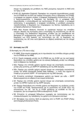 Ανάλυση και Σχεδιασμός ενός Δικτύου Long Term Evolution (LTE)
Γ. Παναγιωτόπουλος – Α. Τσώνης 36
έλεγχο της αναφοράς και μετάδοση του NAS μηνύματος προς/από το NAS από
το/ προς το UE.
 S1AP (S1 Application Protocol): Προσφέρει την υπηρεσία σηματοδότησης μεταξύ
του E-UTRAN και του EPC και παρέχει λειτουργίες όπως η διαχείριση του E-RAB,
η μεταφορά του αρχικού context, η αναφορά πληροφοριών δυνατοτήτων του UE,
η διαλειτουργικότητα, η διαχείριση της διεπαφής S1, η μεταφορά NAS
σηματοδοσίας, η απελευθέρωση και τροποποίηση S1 UE context, η μεταφορά
κατάστασης, η ιχνογράφηση, η αναφορά τοποθεσίας, η μετάδοση μηνύματος
προειδοποίησης, η διαχείριση των πληροφοριών του δικτύου πρόσβασης και η
μεταφορά ρυθμισμένων παραμέτρων.
 NAS (Non Access Stratum): Αποτελεί το υψηλότερο στρώμα του επιπέδου
ελέγχου. Βασικές του λειτουργίες είναι η υποστήριξη της κινητικότητας του UE και
η υποστήριξη των διαδικασιών διαχείρισης συνόδου για την εγκαθίδρυση και
διατήρηση ΙΡ συνδεσιμότητας μεταξύ του UE και του P-GW. Διεκπεραιώνει τη
διαχείριση των EPS bearers, την πιστοποίηση του UE, τη διαχείριση της
κινητικότητας του UE όταν αυτό βρίσκεται σε αδρανή κατάσταση και τον έλεγχο
ασφάλειας.
3.5 Διεπαφές του LTE
Οι διεπαφές του LTE είναι οι εξής:
 S1-MME: Είναι σημείο αναφοράς για το πρωτόκολλο του επιπέδου ελέγχου μεταξύ
του E-UTRAN και του ΜΜΕ.
 S1-U: Σημείο αναφοράς μεταξύ του E-UTRAN και του S-GW για την ανά bearer
διασύνδεση του επιπέδου χρήστη και την αλλαγή διαδρομής μεταξύ των eNodeB
κατά τη διάρκεια του handover.
 S2a: Παρέχει στο επίπεδο χρήστη σχετικό έλεγχο και υποστήριξη κινητικότητας
μεταξύ μίας έμπιστης, μη 3GPP ΙΡ πρόσβασης και της SAE άγκυρας.
 S2b: Παρέχει στο επίπεδο χρήστη σχετικό έλεγχο και υποστήριξη κινητικότητας
μεταξύ του ePDG (Enhanced Packet Data Gateway – η πύλη που έρχεται σε
επαφή με μη έμπιστα 3GPP – IP συστήματα) και της SAE άγκυρας.
 S3: Επιτρέπει ανταλλαγή πληροφοριών χρήστη και bearer για ενδο – 3GPP
διαλειτουργικότητα σε αδρανή ή και ενεργή κατάσταση.
 S4: Παρέχει στο επίπεδο χρήστη σχετικό έλεγχο και υποστήριξη κινητικότητας
μεταξύ του GPRS πυρήνα και της 3GPP άγκυρας.
 S5: Παρέχει διασύνδεση στο επίπεδο χρήστη και διαχείριση της σύνδεσης μεταξύ
των S-GW και P-GW. Χρησιμοποιείται για τη μετατόπιση του S-GW λόγω της
κινητικότητας του UE και αν το S-GW χρειάζεται να συνδεθεί σε ένα μη
συνορεύον, για την απαραίτητα PDN συνδεσιμότητα, P-GW.
 S6: Επιτρέπει τη μεταφορά δεδομένων εγγραφής και πιστοποίησης για την
επικύρωση/έγκριση της πρόσβασης του χρήστη στο εξελιγμένο σύστημα.
 S7: Μεταφέρει τους κανόνες QoS και φόρτισης από το PCRF στο PCEP (Policy
and Charging Enforcement Point).
 