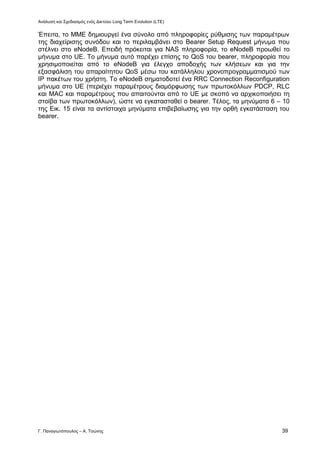 Ανάλυση και Σχεδιασμός ενός Δικτύου Long Term Evolution (LTE)
Γ. Παναγιωτόπουλος – Α. Τσώνης 39
Έπειτα, το ΜΜΕ δημιουργεί ένα σύνολο από πληροφορίες ρύθμισης των παραμέτρων
της διαχείρισης συνόδου και το περιλαμβάνει στο Bearer Setup Request μήνυμα που
στέλνει στο eNodeB. Επειδή πρόκειται για NAS πληροφορία, το eNodeB προωθεί το
μήνυμα στο UE. Το μήνυμα αυτό παρέχει επίσης το QoS του bearer, πληροφορία που
χρησιμοποιείται από το eNodeB για έλεγχο αποδοχής των κλήσεων και για την
εξασφάλιση του απαραίτητου QoS μέσω του κατάλληλου χρονοπρογραμματισμού των
ΙΡ πακέτων του χρήστη. Το eNodeB σηματοδοτεί ένα RRC Connection Reconfiguration
μήνυμα στο UE (περιέχει παραμέτρους διαμόρφωσης των πρωτοκόλλων PDCP, RLC
και MAC και παραμέτρους που απαιτούνται από το UE με σκοπό να αρχικοποιήσει τη
στοίβα των πρωτοκόλλων), ώστε να εγκατασταθεί ο bearer. Τέλος, τα μηνύματα 6 – 10
της Εικ. 15 είναι τα αντίστοιχα μηνύματα επιβεβαίωσης για την ορθή εγκατάσταση του
bearer.
 