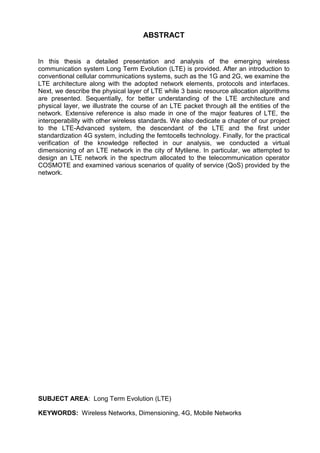 ABSTRACT
In this thesis a detailed presentation and analysis of the emerging wireless
communication system Long Term Evolution (LTE) is provided. After an introduction to
conventional cellular communications systems, such as the 1G and 2G, we examine the
LTE architecture along with the adopted network elements, protocols and interfaces.
Next, we describe the physical layer of LTE while 3 basic resource allocation algorithms
are presented. Sequentially, for better understanding of the LTE architecture and
physical layer, we illustrate the course of an LTE packet through all the entities of the
network. Extensive reference is also made in one of the major features of LTE, the
interoperability with other wireless standards. We also dedicate a chapter of our project
to the LTE-Advanced system, the descendant of the LTE and the first under
standardization 4G system, including the femtocells technology. Finally, for the practical
verification of the knowledge reflected in our analysis, we conducted a virtual
dimensioning of an LTE network in the city of Mytilene. In particular, we attempted to
design an LTE network in the spectrum allocated to the telecommunication operator
COSMOTE and examined various scenarios of quality of service (QoS) provided by the
network.
SUBJECT AREA: Long Term Evolution (LTE)
KEYWORDS: Wireless Networks, Dimensioning, 4G, Mobile Networks
 