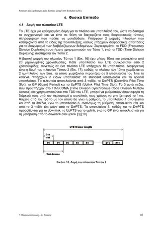 Ανάλυση και Σχεδιασμός ενός Δικτύου Long Term Evolution (LTE)
Γ. Παναγιωτόπουλος – Α. Τσώνης 40
4. Φυσικό Επίπεδο
4.1 Δομή του πλαισίου LTE
Το LTE έχει μία καθορισμένη δομή για το πλαίσιο και υποπλαίσιό του, ώστε να διατηρεί
το συγχρονισμό και να είναι σε θέση να διαχειρίζεται τους διαφορετικούς τύπους
πληροφοριών που πρέπει να μεταδοθούν. Υπάρχουν 2 μορφές πλαισίων που
καθορίζονται από το είδος της πολυπλεξίας, καθώς υπάρχουν διαφορετικές απαιτήσεις
για το διαχωρισμό των διαβιβαζόμενων δεδομένων. Συγκεκριμένα, τα FDD (Frequency
Division Duplexing) συστήματα χρησιμοποιούν τον Τύπο 1, ενώ τα TDD (Time Division
Duplexing) συστήματα τον Τύπο 2.
Η βασική μορφή του πλαισίου Τύπου 1 (Εικ. 16) έχει μήκος 10ms και αποτελείται από
20 μεμονωμένες χρονοθυρίδες. Κάθε υποπλαίσιο του LTE συγκροτείται από 2
χρονοθυρίδες, συνεπώς σε ένα πλαίσιο LTE υπάρχουν 10 υποπλαίσια. Διαφορετική
είναι η δομή του πλαισίου Τύπου 2 (Εικ. 17), καθώς το πλαίσιο των 10ms χωρίζεται σε
2 ημι-πλαίσια των 5ms, τα οποία χωρίζονται περαιτέρω σε 5 υποπλαίσια του 1ms το
καθένα. Υπάρχουν 2 ειδών υποπλαίσια: τα standard υποπλαίσια και τα special
υποπλαίσια. Τα τελευταία αποτελούνται από 3 πεδία, το DwPTS (Downlink Pilot Time
Slot), το GP (Guard Period) και το UpPTS (Uplink Pilot Time Stot). Τα 3 αυτά πεδία,
που προϋπήρχαν στο TD-SCDMA (Time Division Synchronous Code Division Multiple
Access) και χρησιμοποιούνται στο TDD του LTΕ, μπορεί να ρυθμιστούν όσον αφορά τη
διάρκειά τους υπό τον περιορισμό ο συνολικός τους χρόνος να μην ξεπερνά το 1ms.
Άσχετα από τον τρόπο με τον οποίο θα γίνει η ρύθμιση, το υποπλαίσιο 1 αποτελείται
και από τα 3πεδία, ενώ το υποπλαίσιο 6, αναλόγως τη ρύθμιση, αποτελείται είτε και
από τα 3 πεδία είτε μόνο από το DwPTS. Το υποπλαίσιο 5, καθώς και το DwPTS
προορίζονται για το downlink, το UpPTS για το uplink, ενώ το GP είναι αποκλειστικά για
τη μετάβαση από το downlink στο uplink [3],[10].
Εικόνα 16. Δομή του πλαισίου Τύπου 1
 