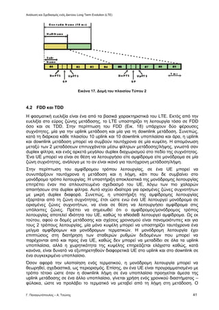 Ανάλυση και Σχεδιασμός ενός Δικτύου Long Term Evolution (LTE)
Γ. Παναγιωτόπουλος – Α. Τσώνης 41
Εικόνα 17. Δομή του πλαισίου Τύπου 2
4.2 FDD και TDD
Η φασματική ευελιξία είναι ένα από τα βασικά χαρακτηριστικά του LTE. Εκτός από την
ευελιξία στο εύρος ζώνης μετάδοσης, το LTE υποστηρίζει τη λειτουργία τόσο σε FDD
όσο και σε TDD. Στην περίπτωση του FDD (Εικ. 18) υπάρχουν δύο φέρουσες
συχνότητες, μία για την uplink μετάδοση και μία για τη downlink μετάδοση. Συνεπώς,
κατά τη διάρκεια κάθε πλαισίου 10 uplink και 10 downlink υποπλαίσια και άρα, η uplink
και downlink μετάδοση μπορεί να συμβούν ταυτόχρονα σε μία κυψέλη. Η απομόνωση
μεταξύ των 2 μεταδόσεων επιτυγχάνεται μέσω φίλτρων μετάδοσης/λήψης, γνωστά σαν
duplex φίλτρα, και ενός αρκετά μεγάλου duplex διαχωρισμού στο πεδίο της συχνότητας.
Ένα UE μπορεί να είναι σε θέση να λειτουργήσει είτε αμφίδρομα είτε μονόδρομα σε μία
ζώνη συχνότητας, ανάλογα με το αν είναι ικανό για ταυτόχρονη μετάδοση/λήψη.
Στην περίπτωση του αμφίδρομου τρόπου λειτουργίας, σε ένα UE μπορεί να
συνυπάρξουν ταυτόχρονα η μετάδοση και η λήψη, κάτι που δε συμβαίνει στο
μονόδρομο τρόπο λειτουργίας. Η υποστήριξη αποκλειστικά της μονόδρομης λειτουργίας
επιτρέπει έναν πιο απλουστευμένο σχεδιασμό του UE, λόγω των πιο χαλαρών
απαιτήσεων στα duplex φίλτρα. Αυτό ισχύει ιδιαίτερα για ορισμένες ζώνες συχνοτήτων
με μικρή duplex διαφορά. Συνεπώς, η υποστήριξη της αμφίδρομης λειτουργίας
εξαρτάται από τη ζώνη συχνότητας, έτσι ώστε ενώ ένα UE λειτουργεί μονόδρομα σε
ορισμένες ζώνες συχνοτήτων, να είναι σε θέση να λειτουργήσει αμφίδρομα στις
υπόλοιπες ζώνες. Πρέπει να σημειωθεί ότι ο αμφίδρομος/μονόδρομος τρόπος
λειτουργίας αποτελεί ιδιότητα του UE, καθώς το eNodeB λειτουργεί αμφίδρομα. Ως εκ
τούτου, αφού οι δομές μετάδοσης και σχέσεις χρονισμού είναι πανομοιότυπες και για
τους 2 τρόπους λειτουργίας, μία μόνο κυψέλη μπορεί να υποστηρίζει ταυτόχρονα ένα
μείγμα αμφίδρομων και μονόδρομων τερματικών. Η μονόδρομη λειτουργία έχει
επιπτώσεις στη διατήρηση των σταθερών ρυθμών δεδομένων που μπορεί να
παρέχονται από και προς ένα UE, καθώς δεν μπορεί να μεταδίδει σε όλα τα uplink
υποπλαίσια, αλλά η χωρητικότητα της κυψέλης επηρεάζεται ελάχιστα καθώς, κατά
κανόνα, είναι δυνατό να εξυπηρετηθούν διαφορετικά UE στο uplink και στο downlink σε
ένα συγκεκριμένο υποπλαίσιο.
Όσον αφορά την υλοποίηση ενός τερματικού, η μονόδρομη λειτουργία μπορεί να
θεωρηθεί, σχεδιαστικά, ως περιορισμός. Επίσης, αν ένα UE είναι προγραμματισμένο με
τρόπο τέτοιο ώστε όταν η downlink λήψη σε ένα υποπλαίσιο προηγείται άμεσα της
uplink μετάδοσης σε ένα άλλο υποπλαίσιο, γίνεται χρήση ενός χρονικού διαστήματος –
φύλακα, ώστε να προλάβει το τερματικό να μεταβεί από τη λήψη στη μετάδοση. Ο
 
