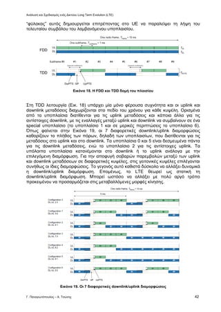 Ανάλυση και Σχεδιασμός ενός Δικτύου Long Term Evolution (LTE)
Γ. Παναγιωτόπουλος – Α. Τσώνης 42
“φύλακας” αυτός δημιουργείται επιτρέποντας στο UE να παραλείψει τη λήψη του
τελευταίου συμβόλου του λαμβανόμενου υποπλαισίου.
Εικόνα 18. Η FDD και TDD δομή του πλαισίου
Στη TDD λειτουργία (Εικ. 18) υπάρχει μία μόνο φέρουσα συχνότητα και οι uplink και
downlink μεταδόσεις διαχωρίζονται στο πεδίο του χρόνου για κάθε κυψέλη. Ορισμένα
από τα υποπλαίσια διατίθενται για τις uplink μεταδόσεις και κάποια άλλα για τις
αντίστοιχες downlink, με τις εναλλαγές μεταξύ uplink και downlink να συμβαίνουν σε ένα
special υποπλαίσιο (το υποπλαίσιο 1 και σε μερικές περιπτώσεις το υποπλαίσιο 6).
Όπως φαίνεται στην Εικόνα 19, οι 7 διαφορετικές downlink/uplink διαμορφώσεις
καθορίζουν το πλήθος των πόρων, δηλαδή των υποπλαισίων, που διατίθενται για τις
μεταδόσεις στο uplink και στο downlink. Τα υποπλαίσια 0 και 5 είναι δεσμευμένα πάντα
για τις downlink μεταδόσεις, ενώ το υποπλαίσιο 2 για τις αντίστοιχες uplink. Τα
υπόλοιπα υποπλαίσια κατανέμονται στο downlink ή το uplink ανάλογα με την
επιλεγόμενη διαμόρφωση. Για την αποφυγή σοβαρών παρεμβολών μεταξύ των uplink
και downlink μεταδόσεων σε διαφορετικές κυψέλες, στις γειτονικές κυψέλες επιλέγονται
συνήθως οι ίδιες διαμορφώσεις. Το γεγονός αυτό καθιστά δύσκολο να αλλάξει δυναμικά
η downlink/uplink διαμόρφωση. Επομένως, το LTE θεωρεί ως στατική τη
downlink/uplink διαμόρφωση. Μπορεί ωστόσο να αλλάξει με πολύ αργό τρόπο
προκειμένου να προσαρμόζεται στις μεταβαλλόμενες μορφές κίνησης.
Εικόνα 19. Οι 7 διαφορετικές downlink/uplink διαμορφώσεις
 