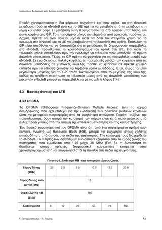 Ανάλυση και Σχεδιασμός ενός Δικτύου Long Term Evolution (LTE)
Γ. Παναγιωτόπουλος – Α. Τσώνης 43
Επειδή χρησιμοποιείται η ίδια φέρουσα συχνότητα και στην uplink και στη downlink
μετάδοση, τόσο το eNodeB όσο και το UE πρέπει να μεταβούν από τη μετάδοση στη
λήψη και αντίστροφα. Η μετάβαση αυτή πραγματοποιείται στο special υποπλαίσιο, και
συγκεκριμένα στο GP. Το απαιτούμενο μήκος του εξαρτάται από αρκετούς παράγοντες.
Αρχικά, πρέπει να είναι αρκετά μεγάλο ώστε να δίνει τον αναγκαίο χρόνο για το
κύκλωμα στα eNodeB και τα UE να μεταβούν από το downlink στο uplink. Επιπλέον, το
GP είναι υπεύθυνο για να διασφαλίζει ότι οι μεταδόσεις δε δημιουργούν παρεμβολές
στο eNodeB, προωθώντας το χρονοδιάγραμμα του uplink στα UE, έτσι ώστε το
τελευταίο uplink υποπλαίσιο πριν την εναλλαγή να τελειώνει πριν μεταδοθεί το πρώτο
downlink υποπλαίσιο. Τέλος, το GP πρέπει να φροντίσει για τις παρεμβολές μεταξύ των
eNodeB. Σε ένα δίκτυο με πολλές κυψέλες, οι παρεμβολές μεταξύ των κυψελών από τις
downlink μεταδόσεις σε γειτονικές κυψέλες, πρέπει να φτάσουν σε αρκετά χαμηλό
επίπεδο πριν το eNodeB ξεκινήσει να λαμβάνει uplink μεταδόσεις. Έτσι, ίσως απαιτείται
μεγαλύτερο μέγεθος για το GP απ’ότι δικαιολογείται από το μέγεθος της κυψέλης,
καθώς σε αντίθετη περίπτωση το τελευταίο μέρος από τις downlink μεταδόσεις των
μακρινών eNodeB μπορεί να παρεμβάλλεται με τις uplink λήψεις [14].
4.3 Βασικές έννοιες του LTE
4.3.1OFDMA
To OFDMA (Orthogonal Frequency-Division Multiple Access) είναι το σχήμα
διαμόρφωσης που έχει επιλεγεί για την υλοποίηση των downlink φυσικών καναλιών
ώστε να μεταφέρει πληροφορίες από τα υψηλότερα στρώματα. Παρότι αυξάνει την
πολυπλοκότητα όσον αφορά την κατανομή των πόρων είναι κατά πολύ ανώτερο από
άλλες προσεγγίσεις από την άποψη της αποτελεσματικότητας και της καθυστέρησης.
Ένα βασικό χαρακτηριστικό του OFDMA είναι ότι από ένα συγκεκριμένο αριθμό sub-
carriers, γνωστό ως Resource Block (RB), μπορεί να εκχωρηθεί στους χρήστες
οποιοσδήποτε από αυτούς στο πεδίο της συχνότητας. Την κατανομή τους διαχειρίζεται
το eNodeB. Το πλήθος των διαθέσιμων sub-carriers εξαρτάται από το εύρος ζώνης του
συστήματος που κυμαίνεται από 1.25 μέχρι 20 MHz (Πιν. 6). Η δυνατότητα να
διατίθενται στους χρήστες διαφορετικοί sub-carriers επιτρέπει στον
χρονοπρογραμματιστή να επωφεληθεί από τη ποικιλία στο πεδίο της συχνότητας.
Πίνακας 6. Διαθέσιμα RB ανά κατηγορία εύρους ζώνης
Εύρος Ζώνης
(MHz)
1.25 2.5 5.0 10.0 15.0 20.0
Εύρος Ζώνης sub-
carrier (kHz)
15
Εύρος Ζώνης RB
(kHz)
180
Διαθέσιμα RB 6 12 25 50 75 100
 