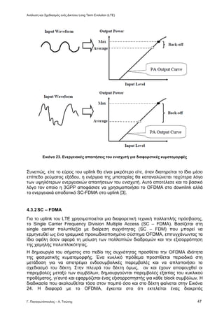 Ανάλυση και Σχεδιασμός ενός Δικτύου Long Term Evolution (LTE)
Γ. Παναγιωτόπουλος – Α. Τσώνης 47
Εικόνα 23. Ενεργειακές απαιτήσεις του ενισχυτή για διαφορετικές κυματομορφές
Συνεπώς, είτε το εύρος του uplink θα είναι μικρότερο είτε, όταν διατηρείται το ίδιο μέσο
επίπεδο ρεύματος εξόδου, η ενέργεια της μπαταρίας θα καταναλώνεται ταχύτερα λόγο
των υψηλότερων ενεργειακών απαιτήσεων του ενισχυτή. Αυτό αποτέλεσε και το βασικό
λόγο τον οποίο η 3GPP αποφάσισε να χρησιμοποιήσει το OFDMA στο downlink αλλά
το ενεργειακά αποδοτικό SC-FDMA στο uplink [3].
4.3.2SC – FDMA
Για το uplink του LTE χρησιμοποιείται μια διαφορετική τεχνική πολλαπλής πρόσβασης,
το Single Carrier Frequency Division Multiple Access (SC – FDMA). Bασίζεται στη
single carrier πολυπλεξία με διαίρεση συχνότητας (SC – FDM) που μπορεί να
ερμηνευθεί ως ένα γραμμικά προκωδικοποιημένο σύστημα ΟFDMΑ, επιτυγχάνωντας τα
ίδια οφέλη όσον αφορά τη μείωση των πολλαπλών διαδρομών και την εξισορρόπηση
της χαμηλής πολυπλοκότητας.
Η δημιουργία του σήματος στο πεδίο της συχνότητας προσθέτει την OFDMA ιδιότητα
της φασματικής κυματομορφής. Ένα κυκλικό πρόθεμα προστίθεται περιοδικά στη
μετάδοση για να αποτρέψει ενδοσυμβολικές παρεμβολές και να απλοποιήσει το
σχεδιασμό του δέκτη. Στην πλευρά του δέκτη όμως, αν και έχουν αποφευχθεί οι
παρεμβολές μεταξύ των συμβόλων, δημιουργούνται παρεμβολές εξαιτίας του κυκλικού
προθέματος, γι’αυτό και εφαρμόζεται ένας εξισορροπηστής για κάθε block συμβόλων. Η
διαδικασία που ακολουθείται τόσο στον πομπό όσο και στο δέκτη φαίνεται στην Εικόνα
24. Η διαφορά με το OFDMA, έγκειται στο ότι εκτελείται ένας διακριτός
 