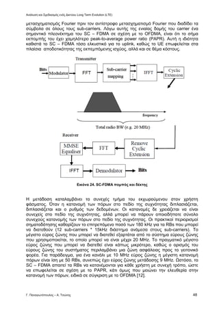 Ανάλυση και Σχεδιασμός ενός Δικτύου Long Term Evolution (LTE)
Γ. Παναγιωτόπουλος – Α. Τσώνης 48
μετασχηματισμός Fourier πριν τον αντίστροφο μετασχηματισμό Fourier που διαδίδει τα
σύμβολα σε όλους τους sub-carriers. Λόγω αυτής της ενιαίας δομής του carrier ένα
σημαντικό πλεονέκτημα του SC – FDMA σε σχέση με το OFDMΑ, είναι ότι το σήμα
εκπομπής του έχει χαμηλότερο peak-to-average power ratio (PAPR). Αυτή η ιδιότητα
καθιστά το SC – FDMA τόσο ελκυστικό για το uplink, καθώς το UE επωφελείται στα
πλαίσια αποδοτικότητας της εκπεμπόμενης ισχύος, αλλά και σε θέμα κόστους.
Εικόνα 24. SC-FDMA πομπός και δέκτης
Η μετάδοση καταλαμβάνει το συνεχές τμήμα του εκχωρούμενου στον χρήστη
φάσματος. Όταν η κατανομή των πόρων στο πεδίο της συχνότητας διπλασιάζεται,
διπλασιάζεται και ο ρυθμός των δεδομένων. Οι κατανομές δε χρειάζεται να είναι
συνεχείς στο πεδίο της συχνότητας, αλλά μπορεί να πάρουν οποιοδήποτε σύνολο
συνεχούς κατανομής των πόρων στο πεδίο της συχνότητας. Οι πρακτικοί περιορισμοί
σηματοδότησης καθορίζουν το επιτρεπόμενο ποσό των 180 kHz για τα RBs που μπορεί
να διατεθούν (12 sub-carriers * 15kHz διάστημα ανάμεσα στους sub-carriers). Το
μέγιστο εύρος ζώνης που μπορεί να διατεθεί εξαρτάται από το σύστημα εύρους ζώνης
που χρησιμοποιείται, το οποίο μπορεί να είναι μέχρι 20 ΜΗz. Το πραγματικό μέγιστο
εύρος ζώνης που μπορεί να διατεθεί είναι κάπως μικρότερο, καθώς ο ορισμός του
εύρους ζώνης του συστήματος περιλαμβάνει μια ζώνη ασφάλειας προς το γειτονικό
φορέα. Για παράδειγμα, για ένα κανάλι με 10 ΜΗz εύρος ζώνης η μέγιστη κατανομή
πόρων είναι ίση με 50 RBs, συνεπώς έχει εύρος ζώνης μετάδοσης 9 ΜΗz. Ωστόσο, το
SC – FDMA απαιτεί τα RBs να κατανέμονται για κάθε χρήστη με συνεχή τρόπο, ώστε
να επωφελείται σε σχέση με το PAPR, κάτι όμως που μειώνει την ελευθερία στην
κατανομή των πόρων, ειδικά σε σύγκριση με το OFDMΑ [12].
 