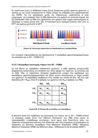 Ανάλυση και Σχεδιασμός ενός Δικτύου Long Term Evolution (LTE)
Γ. Παναγιωτόπουλος – Α. Τσώνης 49
Σε περίπτωση όπου το διαθέσιμο εύρος ζώνης διανέμεται μεταξύ αρκετών χρηστών, ο
τρόπος με τον οποίο κατανέμονται οι πόροι μπορεί να επιδράσει στα χαρακτηριστικά
του PAPR. Για την αξιολόγηση αυτής της πιθανότητας, υιοθετούνται οι εξής
στρατηγικές: (α) Localized: Όλα τα RBs βρίσκονται στο χρήστη σε γειτονικά σημεία, και
(β) Distributed: Όλα τα RBs που βρίσκονται στο χρήστη είναι τυχαία κατανεμημένα σε
ολόκληρο το εύρος ζώνης (Εικ. 25). Η κατανομή αυτή πραγματοποιείται πριν από το
IFFT και αμέσως μετά από το DFT.
Εικόνα 25. Κατανομή subcarriers σε Distributed και Localized Mode
Στη συνέχεια παρουσιάζονται και αξιολογούνται 3 αλγόριθμοι χρονοπρογραμματισμού
του καναλιού για το SC – FDMA [13].
4.3.2.1 Αλγόριθμοι κατανομής πόρων στο SC – FDMA
Σε ένα δίκτυο με πρόσβαση πολλαπλών χρηστών, ο κάθε χρήστης αντιμετωπίζει
διαφορετικές καταστάσεις στη σύνδεσή του, όσον αφορά την ταχύτητα, τις απώλειες και
το QoS. Όλα τα παραπάνω ζητήματα λαμβάνονται υπόψιν στο σχεδιασμό των
αλγορίθμων χρονοπρογραμματισμού και βάσει αυτών κατανέμονται οι πόροι μεταξύ
των χρηστών. Οι αλγόριθμοι λαμβάνουν στην είσοδο τον πίνακα Μ (Εικ. 26) που έχει
διαστάσεις [Ν × NRB], όπου Ν ο αριθμός των χρηστών και NRB ο αριθμός των RBs.
Εικόνα 26. Ο Πίνακας Μ ως είσοδος των αλγορίθμων
Η βέλτιστη λύση στο πρόβλημα της κατανομής των πόρων για το SC – FDMA απαιτεί
τη σύγκριση μεταξύ όλων των πιθανών κατανομών των RBs όπου ισχύει το
προαναφερθέν «παράδειγμα γειτνίασης». Αυτό όμως είναι δυσεπίλυτο λόγω του
τεράστιου υπολογιστικού κόστους που απαιτείται, κάτι που επιχειρούν να απαλείψουν οι
παρακάτω μη βέλτιστοι αλγόριθμοι: First Maximum Expansion (FME), Recursive
Maximum Expansion (RME) και Minimum Area – Difference to the Envelope (MADE
).
 