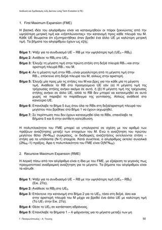 Ανάλυση και Σχεδιασμός ενός Δικτύου Long Term Evolution (LTE)
Γ. Παναγιωτόπουλος – Α. Τσώνης 50
1. First Maximum Expansion (FME)
Η βασική ιδέα του αλγόριθμου είναι να κατανεμηθούν οι πόροι ξεκινώντας από την
υψηλότερη μετρική τιμή και «εξαπλώνοντας» την κατανομή προς κάθε πλευρά του Μ.
Κάθε UE θεωρείται ότι εξυπηρετήθηκε όταν βρεθεί ένα άλλο UE με καλύτερη μετρική
τιμή. Τα βήματα του αλγορίθμου έχουν ως εξής:
Βήμα 1: Ψάξε για το συνδυασμό UE – RB με την υψηλότερη τιμή (UE0 – RB0).
Βήμα 2: Ανάθεσε το RB0 στο UE0.
Βήμα 3: Έλεγξε τη μέγιστη τιμή στην πρώτη στήλη στη δεξιά πλευρά RB+1 και στην
αριστερή πλευρά RB-1 του Μ.
Βήμα 4: Αν η μέγιστη τιμή στην RB+1 είναι μεγαλύτερη από τη μέγιστη τιμή στην
RB-1, επέκτεινε στη δεξιά πλευρά του Μ, αλλιώς στην αριστερή.
Βήμα 5: Έλεγξε μία προς μία τις στήλες του Μ και βρες για την κάθε μία τη μέγιστη
τιμή. Ανάθεσε το RB στο προηγούμενο UE εάν (α) Η μέγιστη τιμή της
τρέχουσας στήλης ανήκει ακόμα σε αυτό, ή (β) Η μέγιστη τιμή της τρέχουσας
στήλης ανήκει σε άλλο UE, αλλά το RB δεν μπορεί να κατανεμηθεί σε αυτό
χωρίς να παραβεί το παράδειγμα της γειτνίασης. Αλλιώς ανάθεσέ στο
καινούριο UE.
Βήμα 6: Επανέλαβε το Βήμα 5 έως ότου όλα τα RBs στη δεξιά/αριστερή πλευρά του
μεγίστου που βρέθηκε στο Βήμα 1 να έχουν εκχωρηθεί.
Βήμα 7: Σε περίπτωση που δεν έχουν κατανεμηθεί όλα τα RBs, επανέλαβε τα
Βήματα 5 και 6 στην αντίθετη κατεύθυνση.
Η πολυπλοκότητα του FME μπορεί να υπολογιστεί σε σχέση με τον αριθμό των
πράξεων αναζήτησης μεταξύ των στοιχείων του Μ. Ενώ η αναζήτηση του πρώτου
μεγίστου θέλει (Ν×ΝRB) συγκρίσεις, οι διαδοχικές αναζητήσεις εκτελούνται στήλη –
στήλη για τα υπόλοιπα (Ν-1) στοιχεία. Κατά συνέπεια, ο αλγόριθμος εκτελεί συνολικά
(2NRB -1) πράξεις. Άρα η πολυπλοκότητα του FME είναι Ο(Ν*ΝRB).
2. Recursive Maximum Expansion (RME)
Η λογική πίσω από τον αλγόριθμο είναι η ίδια με του FME, με εξαίρεση το γεγονός πως
πραγματοποιεί αναδρομική αναζήτηση για το μέγιστο. Τα βήματα του αλγόριθμου είναι
τα κάτωθι:
Βήμα 1: Ψάξε για το συνδυασμό UE – RB με την υψηλότερη τιμή (UE0 – RB0)
(Εικ. 27α).
Βήμα 2: Ανάθεσε το RB0 στο UE0.
Βήμα 3: Επέκτεινε την κατανομή στο Βήμα 2 για το UE0, τόσο στη δεξιά, όσο και
στην αριστερή πλευρά του Μ μέχρι να βρεθεί ένα άλλο UE με καλύτερη τιμή
(Το UE1 στην Εικ. 27α).
Βήμα 4: Θέσε το UE0 σε κατάσταση αδράνειας.
Βήμα 5: Επανέλαβε τα Βήματα 1 – 4 ψάχνοντας για το μέγιστο μεταξύ των μη
 