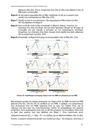 Ανάλυση και Σχεδιασμός ενός Δικτύου Long Term Evolution (LTE)
Γ. Παναγιωτόπουλος – Α. Τσώνης 51
αδρανών UEs (Εικ. 27b-c). Σταμάτησε όταν όλα τα UEs είναι αδρανή ή όλα τα
RBs έχουν κατανεμηθεί.
Βήμα 6: Αν δεν έχουν εκχωρηθεί όλα τα RBs, αναζήτησε το UE με τη μέγιστη τιμή
μεταξύ των εναπομείναντων RBs (Εικ. 27d).
Βήμα 7: Έλεγξε αν ένα εκ των γειτονικών, ήδη εκχωρημένων RBs ανήκει στο ίδιο
UE που βρέθηκε στο Βήμα 6.
Βήμα 8: Εάν το UE δεν είναι το ίδιο, επανέλαβε το Βήμα 6. Αλλιώς, επέκτεινε την
κατανομή του τόσο στη δεξιά, όσο και στην αριστερή πλευρά του Μ μέχρι να
επιτευχθεί στη μία πλευρά η γειτνίαση με την προηγούμενη κατανομή.
Σταμάτησε την επέκταση στην άλλη πλευρά όποτε βρεθεί ένα άλλο (αδρανές)
UE με μεγαλύτερη τιμή (Εικ. 27d).
Βήμα 9: Επανέλαβε τα Βήματα 6-8 μέχρι να κατανεμηθούν όλα τα RBs (Εικ. 27e).
Εικόνα 27. Παράδειγμα κατανομής πόρων από τον RME και σύγκριση με τον FME
Μία σύγκριση μεταξύ της τελικής κατανομής των πόρων από τον RME και από τον FME
φαίνεται στην Εικ. 27e και 27f. Σε αντίθεση με τον FME, ο αριθμός των αναζητήσεων
που εκτελούνται από τον RME εξαρτάται από τις τιμές του πίνακα. Έτσι, για να
πάρουμε ένα άνω όριο της πολυπλοκότητας, πρέπει να αναφερθούμε στη χείριστη
κατάσταση. Αυτή παρατηρείται όταν όλα τα UE δεν μπορούν να επεκταθούν πάνω από
τη δική τους μέγιστη τιμή που βρέθηκε στο Βήμα 1. Στην περίπτωση αυτή,
πραγματοποιούνται (NRB – N + z) πράξεις για να αδρανοποιηθούν όλα τα UEs.
Έπειτα, το μέγιστο αναζητείται μεταξύ των υπόλοιπων (NRB – N) στοιχείων. Συνεπώς, ο
 