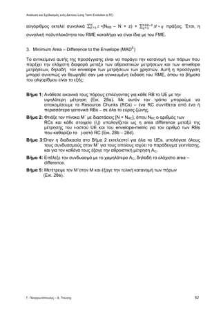 Ανάλυση και Σχεδιασμός ενός Δικτύου Long Term Evolution (LTE)
Γ. Παναγιωτόπουλος – Α. Τσώνης 52
αλγόριθμος εκτελεί συνολικά (NRB – N + z) + πράξεις. Έτσι, η
συνολική πολυπλοκότητα του RME καταλήγει να είναι ίδια με του FME.
3. Minimum Area – Difference to the Envelope (MADE
)
Το αντικείμενο αυτής της προσέγγισης είναι να παράγει την κατανομή των πόρων που
παρέχει την ελάχιστη διαφορά μεταξύ των αθροιστικών μετρήσεων και των envelope
μετρήσεων, δηλαδή τον envelope των μετρήσεων των χρηστών. Αυτή η προσέγγιση
μπορεί συνεπώς να θεωρηθεί σαν μια γενικευμένη έκδοση του RME, όπου τα βήματα
του αλγορίθμου είναι τα εξής:
Βήμα 1: Ανάθεσε εικονικά τους πόρους επιλέγοντας για κάθε RB το UE με την
υψηλότερη μέτρηση (Εικ. 28α). Με αυτόν τον τρόπο μπορούμε να
αποκομίσουμε τα Resource Chunks (RCs) – ένα RC συντίθεται από ένα ή
περισσότερα γειτονικά RBs – σε όλο το εύρος ζώνης.
Βήμα 2: Φτιάξε τον πίνακα Μ΄ με διαστάσεις [Ν × ΝRC], όπου ΝRC ο αριθμός των
RCs και κάθε στοιχείο (i,j) υπολογίζεται ως η area difference μεταξύ της
μέτρησης του i-οστού UE και του envelope-metric για τον αριθμό των RBs
που καθορίζει το j-οστό RC (Εικ. 28b – 28d).
Βήμα 3:Όταν η διαδικασία στο Βήμα 2 εκτελεστεί για όλα τα UEs, υπολόγισε όλους
τους συνδυασμούς στον Μ΄ για τους οποίους ισχύει το παράδειγμα γειτνίασης,
και για τον καθένα τους έξαγε την αθροιστική μέτρηση ΑC.
Βήμα 4: Επέλεξε τον συνδυασμό με το χαμηλότερο ΑC, δηλαδή το ελάχιστο area –
difference.
Βήμα 5: Μετέτρεψε τον Μ΄στον Μ και έξαγε την τελική κατανομή των πόρων
(Εικ. 28e).
 