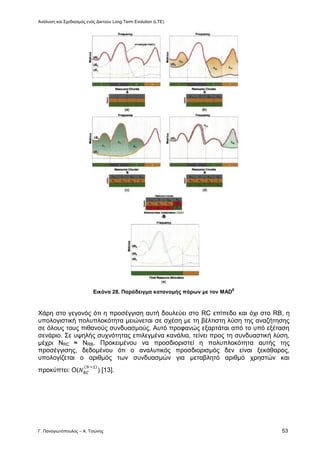 Ανάλυση και Σχεδιασμός ενός Δικτύου Long Term Evolution (LTE)
Γ. Παναγιωτόπουλος – Α. Τσώνης 53
Εικόνα 28. Παράδειγμα κατανομής πόρων με τον MAD
E
Χάρη στο γεγονός ότι η προσέγγιση αυτή δουλεύει στο RC επίπεδο και όχι στο RB, η
υπολογιστική πολυπλοκότητα μειώνεται σε σχέση με τη βέλτιστη λύση της αναζήτησης
σε όλους τους πιθανούς συνδυασμούς. Αυτό προφανώς εξαρτάται από το υπό εξέταση
σενάριο. Σε υψηλής συχνότητας επιλεγμένα κανάλια, τείνει προς τη συνδυαστική λύση,
μέχρι NRC ≈ NRB. Προκειμένου να προσδιοριστεί η πολυπλοκότητα αυτής της
προσέγγισης, δεδομένου ότι ο αναλυτικός προσδιορισμός δεν είναι ξεκάθαρος,
υπολογίζεται ο αριθμός των συνδυασμών για μεταβλητό αριθμό χρηστών και
προκύπτει: Ο( ) [13].
 