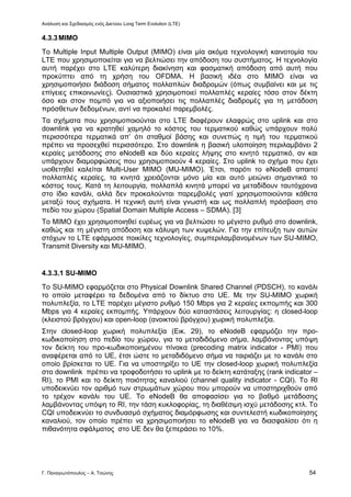 Ανάλυση και Σχεδιασμός ενός Δικτύου Long Term Evolution (LTE)
Γ. Παναγιωτόπουλος – Α. Τσώνης 54
4.3.3MIMO
Το Multiple Input Multiple Output (MIMO) είναι μία ακόμα τεχνολογική καινοτομία του
LTE που χρησιμοποιείται για να βελτιώσει την απόδοση του συστήματος. Η τεχνολογία
αυτή παρέχει στο LTE καλύτερη διακίνηση και φασματική απόδοση από αυτή που
προκύπτει από τη χρήση του OFDMA. Η βασική ιδέα στο MIMO είναι να
χρησιμοποιήσει διάδοση σήματος πολλαπλών διαδρομών (όπως συμβαίνει και με τις
επίγειες επικοινωνίες). Ουσιαστικά χρησιμοποιεί πολλαπλές κεραίες τόσο στον δέκτη
όσο και στον πομπό για να αξιοποιήσει τις πολλαπλές διαδρομές για τη μετάδοση
πρόσθετων δεδομένων, αντί να προκαλεί παρεμβολές.
Τα σχήματα που χρησιμοποιούνται στο LTE διαφέρουν ελαφρώς στο uplink και στο
downlink για να κρατηθεί χαμηλό το κόστος του τερματικού καθώς υπάρχουν πολύ
περισσότερα τερματικά απ’ ότι σταθμοί βάσης και συνεπώς η τιμή του τερματικού
πρέπει να προσεχθεί περισσότερο. Στο downlink η βασική υλοποίηση περιλαμβάνει 2
κεραίες μετάδοσης στο eNodeB και δύο κεραίες λήψης στο κινητό τερματικό, αν και
υπάρχουν διαμορφώσεις που χρησιμοποιούν 4 κεραίες. Στο uplink το σχήμα που έχει
υιοθετηθεί καλείται Multi-User MIMO (MU-MIMO). Έτσι, παρότι το eNodeB απαιτεί
πολλαπλές κεραίες, τα κινητά χρειάζονται μόνο μία και αυτό μειώνει σημαντικά το
κόστος τους. Κατά τη λειτουργία, πολλαπλά κινητά μπορεί να μεταδίδουν ταυτόχρονα
στο ίδιο κανάλι, αλλά δεν προκαλούνται παρεμβολές γιατί χρησιμοποιούνται κάθετα
μεταξύ τους σχήματα. Η τεχνική αυτή είναι γνωστή και ως πολλαπλή πρόσβαση στο
πεδίο του χώρου (Spatial Domain Multiple Access – SDMA). [3]
Το MIMO έχει χρησιμοποιηθεί ευρέως για να βελτιώσει το μέγιστο ρυθμό στο downlink,
καθώς και τη μέγιστη απόδοση και κάλυψη των κυψελών. Για την επίτευξη των αυτών
στόχων το LTE εφάρμοσε ποικίλες τεχνολογίες, συμπεριλαμβανομένων των SU-MIMO,
Transmit Diversity και MU-MIMO.
4.3.3.1 SU-MIMO
Το SU-MIMO εφαρμόζεται στο Physical Downlink Shared Channel (PDSCH), το κανάλι
το οποίο μεταφέρει τα δεδομένα από το δίκτυο στο UE. Με την SU-MIMO χωρική
πολυπλεξία, το LTE παρέχει μέγιστο ρυθμό 150 Mbps για 2 κεραίες εκπομπής και 300
Mbps για 4 κεραίες εκπομπής. Υπάρχουν δύο καταστάσεις λειτουργίας: η closed-loop
(κλειστού βρόγχου) και open-loop (ανοικτού βρόγχου) χωρική πολυπλεξία.
Στην closed-loop χωρική πολυπλεξία (Εικ. 29), το eNodeB εφαρμόζει την προ-
κωδικοποίηση στο πεδίο του χώρου, για το μεταδιδόμενο σήμα, λαμβάνοντας υπόψη
τον δείκτη του προ-κωδικοποιημένου πίνακα (precoding matrix indicator - PMI) που
αναφέρεται από το UE, έτσι ώστε το μεταδιδόμενο σήμα να ταιριάζει με το κανάλι στο
οποίο βρίσκεται το UE. Για να υποστηρίξει το UE την closed-loop χωρική πολυπλεξία
στο downlink πρέπει να τροφοδοτήσει το uplink με το δείκτη κατάταξης (rank indicator –
RI), το PMI και το δείκτη ποιότητας καναλιού (channel quality indicator - CQI). Το RI
υποδεικνύει τον αριθμό των στρωμάτων χώρου που μπορούν να υποστηριχθούν από
το τρέχον κανάλι του UE. Το eNodeB θα αποφασίσει για το βαθμό μετάδοσης
λαμβάνοντας υπόψη το RI, την τάση κυκλοφορίας, τη διαθέσιμη ισχύ μετάδοσης κτλ. Το
CQI υποδεικνύει το συνδυασμό σχήματος διαμόρφωσης και συντελεστή κωδικοποίησης
καναλιού, τον οποίο πρέπει να χρησιμοποιήσει το eNodeB για να διασφαλίσει ότι η
πιθανότητα σφάλματος στο UE δεν θα ξεπεράσει το 10%.
 