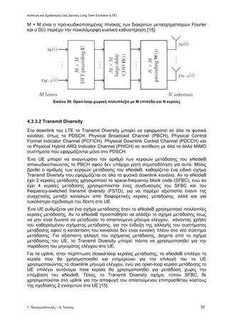 Ανάλυση και Σχεδιασμός ενός Δικτύου Long Term Evolution (LTE)
Γ. Παναγιωτόπουλος – Α. Τσώνης 57
Μ × Μ είναι ο προ-κωδικοποιημένος πίνακας των διακριτών μετασχηματισμών Fourier
και ο D(i) περιέχει την ποικιλόμορφη κυκλική καθυστέρηση [15].
Εικόνα 30. Open-loop χωρική πολυπλεξία με M επίπεδα και Ν κεραίες
4.3.3.2 Transmit Diversity
Στο downlink του LTE το Transmit Diversity μπορεί να εφαρμοστεί σε όλα τα φυσικά
κανάλια, όπως τα PDSCH, Physical Broadcast Channel (PBCH), Physical Control
Format Indicator Channel (PCFICH), Physical Downlink Control Channel (PDCCH) και
το Physical Hybrid ARQ Indicator Channel (PHICH) σε αντίθεση με όλα τα άλλα MIMO
συστήματα που εφαρμόζονται μόνο στο PDSCH.
Ένα UE μπορεί να αναγνωρίσει τον αριθμό των κεραιών μετάδοσης του eNodeB
αποκωδικοποιώντας το PBCH αφού δεν υπάρχει ρητή σηματοδότηση για αυτό. Μόλις
βρεθεί ο αριθμός των κεραιών μετάδοσης του eNodeB, καθορίζεται ένα ειδικό σχήμα
Transmit Diversity που εφαρμόζεται σε όλα τα φυσικά downlink κανάλια. Αν το eNodeB
έχει 2 κεραίες μετάδοσης χρησιμοποιεί το space-frequency block code (SFBC), ενώ αν
έχει 4 κεραίες μετάδοσης χρησιμοποιείται ένας συνδυασμός του SFBC και του
frequency-switched transmit diversity (FSTD), για να παρέχει αξιοπιστία έναντι της
συσχέτισης μεταξύ καναλιών από διαφορετικές κεραίες μετάδοσης, αλλά και για
ευκολότερο σχεδιασμό του δέκτη στο UE.
Ένα UE ρυθμίζεται για ένα σχήμα μετάδοσης όταν το eNodeB χρησιμοποιεί πολλαπλές
κεραίες μετάδοσης. Αν το eNodeB προσπαθήσει να αλλάξει το σχήμα μετάδοσης ίσως
να μην είναι δυνατό να μεταδώσει το απαιτούμενο μήνυμα ελέγχου, κάνοντας χρήση
του καθορισμένου σχήματος μετάδοσης, για την ένδειξη της αλλαγής του συστήματος
μετάδοσης αφού η κατάσταση του καναλιού δεν είναι ευνοϊκή πλέον στο νέο σύστημα
μετάδοσης. Για αξιόπιστη αλλαγή του σχήματος μετάδοσης, άσχετα από το σχήμα
μετάδοσης του UE, το Transmit Diversity μπορεί πάντα να χρησιμοποιηθεί για την
παράδοση του μηνύματος ελέγχου στο UE.
Για το uplink, στην περίπτωση closed-loop κεραίας μετάδοσης, το eNodeB επιλέγει τη
κεραία που θα χρησιμοποιηθεί και ενημερώνει για την επιλογή του το UE
χρησιμοποιώντας το downlink μήνυμα ελέγχου, ενώ για open-loop κεραία μετάδοσης το
UE επιλέγει αυτόνομα ποια κεραία θα χρησιμοποιηθεί για μετάδοση χωρίς την
επέμβαση του eNodeB. Τέλος, το Transmit Diversity σχήμα, τύπου SFBC, δε
χρησιμοποιείται στο uplink για την αποφυγή του απαιτούμενου επιπροσθέτου κόστους
της σχεδίασης 2 ενισχυτών στο UE [15].
 