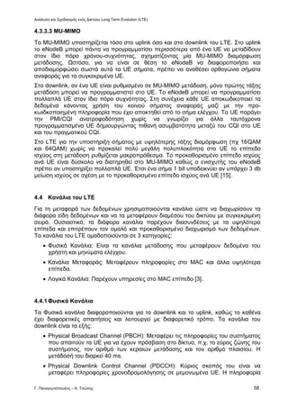 Ανάλυση και Σχεδιασμός ενός Δικτύου Long Term Evolution (LTE)
Γ. Παναγιωτόπουλος – Α. Τσώνης 58
4.3.3.3 MU-MIMO
Το MU-MIMO υποστηρίζεται τόσο στο uplink όσο και στο downlink του LTE. Στο uplink
το eNodeB μπορεί πάντα να προγραμματίσει περισσότερα από ένα UE να μεταδίδουν
στον ίδιο πόρο χρόνου-συχνότητας, σχηματίζοντας μία MU-MIMO διαμόρφωση
μετάδοσης. Ωστόσο, για να είναι σε θέση το eNodeB να διαφοροποιήσει και
αποδιαμορφώσει σωστά αυτά τα UE σήματα, πρέπει να αναθέσει ορθογώνια σήματα
αναφοράς για τα συγκεκριμένα UE.
Στο downlink, αν ένα UE είναι ρυθμισμένο σε MU-MIMO μετάδοση, μόνο πρώτης τάξης
μετάδοση μπορεί να προγραμματιστεί στο UE. Το eNodeB μπορεί να προγραμματίσει
πολλαπλά UE στον ίδιο πόρο συχνότητας. Στη συνέχεια κάθε UE αποκωδικοποιεί τα
δεδομένα κάνοντας χρήση του κοινού σήματος αναφοράς μαζί με την προ-
κωιδκοποιημένη πληροφορία που έχει αποκτηθεί από το σήμα ελέγχου. Το UE παράγει
την PMI/CQI ανατροφοδότηση χωρίς να γνωρίζει για άλλα ταυτόχρονα
προγραμματισμένα UE δημιουργώντας πιθανή ασυμβατότητα μεταξύ του CQI στο UE
και του πραγματικού CQI.
Στο LTE για την υποστήριξη σήματος με υψηλότερης τάξης διαμόρφωση (πχ 16QAM
και 64QAM) χωρίς να προκαλεί πολύ μεγάλη πολυπλοκότητα στο UE το επίπεδο
ισχύος στη μετάδοση ρυθμίζεται μακροπρόθεσμα. Το προκαθορισμένο επίπεδο ισχύος
ανά UE είναι δύσκολο να διατηρηθεί στο MU-MIMO καθώς ο ενισχυτής του eNodeB
πρέπει αν υποστηρίξει πολλαπλά UE. Έτσι ένα σήμα 1 bit υποδεικνύει αν υπάρχει 3 db
μείωση ισχύος σε σχέση με το προκαθορισμένο επίπεδο ισχύος ανά UE [15].
4.4 Κανάλια του LTE
Για τη μεταφορά των δεδομένων χρησιμοποιούνται κανάλια ώστε να διαχωρίσουν τα
διάφορα είδη δεδομένων και να τα μεταφέρουν διαμέσου του δικτύου με συγκεκριμένη
σειρά. Ουσιαστικά, τα διάφορα κανάλια παρέχουν διασυνδέσεις με τα υψηλότερα
επίπεδα και επιτρέπουν τον ομαλό και προκαθορισμένο διαχωρισμό των δεδομένων.
Τα κανάλια του LTE ομαδοποιούνται σε 3 κατηγορίες:
 Φυσικά Κανάλια: Είναι τα κανάλια μετάδοσης που μεταφέρουν δεδομένα του
χρήστη και μηνύματα ελέγχου.
 Κανάλια Μεταφοράς: Μεταφέρουν πληροφορίες στο MAC και άλλα υψηλότερα
επίπεδα.
 Λογικά Κανάλια: Παρέχουν υπηρεσίες στο MAC επίπεδο [3].
4.4.1Φυσικά Κανάλια
Τα Φυσικά κανάλια διαφοροποιούνται για το downlink και το uplink, καθώς το καθένα
έχει διαφορετικές απαιτήσεις και λειτουργεί με διαφορετικό τρόπο. Τα κανάλια του
downlink είναι τα εξής:
 Physical Broadcast Channel (PBCH): Μεταφέρει τις πληροφορίες του συστήματος
που απαιτούν τα UE για να έχουν πρόσβαση στο δίκτυο, π.χ. το εύρος ζώνης του
συστήματος, τον αριθμό των κεραιών μετάδοσης και τον αριθμό πλαισίου. Η
μετάδοσή του διαρκεί 40 ms.
 Physical Downlink Control Channel (PDCCH): Κύριος σκοπός του είναι να
μεταφέρει πληροφορίες χρονοδρομολόγησης σε μεμονωμένα UE. Η πληροφορία
 