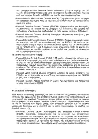 Ανάλυση και Σχεδιασμός ενός Δικτύου Long Term Evolution (LTE)
Γ. Παναγιωτόπουλος – Α. Τσώνης 59
που μεταφέρει καλείται Downlink Control Information (DCI) και περιέχει στο UE
όλες τις απαραίτητες πληροφορίες ώστε να μπορεί να προσδιορίσει τους πόρους
από τους οποίους θα λάβει το PDSCH και πως θα το αποκωδικοποιήσει.
 Physical Hybrid ARQ Indicator Channel (PHICH): Χρησιμοποιείται για να αναφέρει
την κατάσταση του Hybrid ARQ και να μεταφέρει τα ACK/NACK για τα πακέτα που
έλαβε στο uplink.
 Physical Downlink Shared Channel (PDSCH): Χρησιμοποιείται για λειτουργίες
σελιδοποίησης και unicast και τη μεταφορά των δεδομένων του χρήστη και
πολυμέσων, γι’αυτό και είναι σχεδιασμένο για πολύ υψηλές ταχύτητες δεδομένων.
 Physical Multicast Channel (PMCH): Μεταφέρει πληροφορίες συστήματος για
σκοπούς πολυεκπομπής.
 Physical Control Format Indicator Channel (PCFICH): Παρέχει πληροφορίες ώστε
να επιτρέψει στα UE να αποκωδικοποιήσουν το PDSCH. Μεταφέρεται σε
συγκεκριμένα στοιχεία πόρων και υποδεικνύει τον αριθμό των OFDM συμβόλων
για το PDCCH (από 1 έως 4 σύμβολα). Είναι απαραίτητο επειδή το φορτίο στο
PDCCH μπορεί να ποικίλλει, ανάλογα με τον αριθμό των χρηστών σε μία κυψέλη
και τη μορφή σηματοδότησης.
Τα κανάλια του uplink είναι τα εξής:
 Physical Uplink Control Channel (PUCCH): Μεταφέρει πληροφορίες ελέγχου, π.χ.
ACK/NACK πληροφορίες σχετικά με πακέτα δεδομένων που έλαβε στο downlink,
τα CQI, RI, PMI για το ΜΙΜΟ και αιτήσεις χρονοδρομολόγησης. Μεταδίδεται σε μία
προορισμένη περιοχή συχνοτήτων του uplink που καθορίζεται από τα ανώτερα
στρώματα. Ένα UE κάνει χρήση του PUCCH μόνο όταν δεν έχει δεδομένα για να
μεταδόσει στο PUSCH.
 Physical Uplink Shared Channel (PUSCH): Αποτελεί το uplink αντίστοιχο του
PDSCH. Με τη λειτουργία της αναπήδησης των uplink συχνοτήτων στο PUSCH
μετριάζονται οι παρεμβολές.
 Physical Random Access Channel (PRACH): Χρησιμοποιείται για λειτουργίες
τυχαίας προσπέλασης [3],[16].
4.4.2Κανάλια Μεταφοράς
Κάθε κανάλι Μεταφοράς χαρακτηρίζεται από το επίπεδο επεξεργασίας του φυσικού
επιπέδου που εφαρμόζεται στα αντίστοιχα Φυσικά κανάλια που χρησιμοποιούνται για
τη μεταφορά του καναλιού. Το φυσικό επίπεδο πρέπει να είναι σε θέση να παρέχει
δυναμική εκχώρηση των πόρων, τόσο για τη διακύμανση του ρυθμού δεδομένων, όσο
και για τη διαίρεση των πόρων μεταξύ των διαφόρων χρηστών. Και τα κανάλια
Μεταφοράς διαφέρουν για το downlink και το uplink. Συγκεκριμένα, τα κανάλια του
downlink είναι τα εξής:
 Broadcast Channel (BCH): Αντιστοιχίζεται στο Broadcast Control Channel
(BCCH). Ειδικότερα, χρησιμοποιείται για τη μετάδοση των απαραίτητων
παραμέτρων του συστήματος για να επιτρέψει σε συσκευές να αποκτήσουν
πρόσβαση στο σύστημα. Οι εν λόγω παράμετροι περιλαμβάνουν, για παράδειγμα,
παραμέτρους σχετικές με την τυχαία πρόσβαση, που ενημερώνουν μία συσκευή
για το ποια στοιχεία πόρων προορίζονται για τη λειτουργία τυχαίας πρόσβασης.
 
