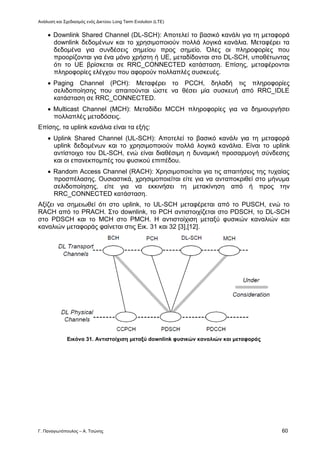 Ανάλυση και Σχεδιασμός ενός Δικτύου Long Term Evolution (LTE)
Γ. Παναγιωτόπουλος – Α. Τσώνης 60
 Downlink Shared Channel (DL-SCH): Αποτελεί το βασικό κανάλι για τη μεταφορά
downlink δεδομένων και το χρησιμοποιούν πολλά λογικά κανάλια. Μεταφέρει τα
δεδομένα για συνδέσεις σημείου προς σημείο. Όλες οι πληροφορίες που
προορίζονται για ένα μόνο χρήστη ή UE, μεταδίδονται στο DL-SCH, υποθέτωντας
ότι το UE βρίσκεται σε RRC_CONNECTED κατάσταση. Επίσης, μεταφέρονται
πληροφορίες ελέγχου που αφορούν πολλαπλές συσκευές.
 Paging Channel (PCH): Μεταφέρει το PCCH, δηλαδή τις πληροφορίες
σελιδοποίησης που απαιτούνται ώστε να θέσει μία συσκευή από RRC_IDLE
κατάσταση σε RRC_CONNECTED.
 Multicast Channel (MCH): Μεταδίδει MCCH πληροφορίες για να δημιουργήσει
πολλαπλές μεταδόσεις.
Επίσης, τα uplink κανάλια είναι τα εξής:
 Uplink Shared Channel (UL-SCH): Αποτελεί το βασικό κανάλι για τη μεταφορά
uplink δεδομένων και το χρησιμοποιούν πολλά λογικά κανάλια. Είναι το uplink
αντίστοιχο του DL-SCH, ενώ είναι διαθέσιμη η δυναμική προσαρμογή σύνδεσης
και οι επανεκπομπές του φυσικού επιπέδου.
 Random Access Channel (RACH): Χρησιμοποιείται για τις απαιτήσεις της τυχαίας
προσπέλασης. Ουσιαστικά, χρησιμοποιείται είτε για να ανταποκριθεί στο μήνυμα
σελιδοποίησης, είτε για να εκκινήσει τη μετακίνηση από ή προς την
RRC_CONNECTED κατάσταση.
Αξίζει να σημειωθεί ότι στο uplink, το UL-SCH μεταφέρεται από το PUSCH, ενώ το
RACH από το PRACH. Στο downlink, το PCH αντιστοιχίζεται στο PDSCH, το DL-SCH
στο PDSCH και το MCH στο PMCH. Η αντιστοίχιση μεταξύ φυσικών καναλιών και
καναλιών μεταφοράς φαίνεται στις Εικ. 31 και 32 [3],[12].
Εικόνα 31. Αντιστοίχιση μεταξύ downlink φυσικών καναλιών και μεταφοράς
 