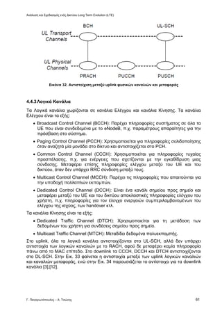 Ανάλυση και Σχεδιασμός ενός Δικτύου Long Term Evolution (LTE)
Γ. Παναγιωτόπουλος – Α. Τσώνης 61
Εικόνα 32. Αντιστοίχιση μεταξύ uplink φυσικών καναλιών και μεταφοράς
4.4.3Λογικά Κανάλια
Τα Λογικά κανάλια χωρίζονται σε κανάλια Ελέγχου και κανάλια Κίνησης. Τα κανάλια
Ελέγχου είναι τα εξής:
 Broadcast Control Channel (BCCH): Παρέχει πληροφορίες συστήματος σε όλα τα
UE που είναι συνδεδεμένα με το eNodeB, π.χ. παραμέτρους απαραίτητες για την
πρόσβαση στο σύστημα.
 Paging Control Channel (PCCH): Χρησιμοποιείται για πληροφορίες σελιδοποίησης
όταν αναζητά μία μονάδα στο δίκτυο και αντιστοιχίζεται στο PCH.
 Common Control Channel (CCCH): Χρησιμοποιείται για πληροφορίες τυχαίας
προσπέλασης, π.χ. για ενέργειες που σχετίζονται με την εγκαθίδρυση μιας
σύνδεσης. Μεταφέρει επίσης πληροφορίες ελέγχου μεταξύ του UE και του
δικτύου, όταν δεν υπάρχει RRC σύνδεση μεταξύ τους.
 Multicast Control Channel (MCCH): Παρέχει τις πληροφορίες που απαιτούνται για
την υποδοχή πολλαπλών εκπομπών.
 Dedicated Control Channel (DCCH): Είναι ένα κανάλι σημείου προς σημείο και
μεταφέρει μεταξύ του UE και του δικτύου αποκλειστικές πληροφορίες ελέγχου του
χρήστη, π.χ. πληροφορίες για τον έλεγχο ενεργειών συμπεριλαμβανομένων του
ελέγχου της ισχύος, των handover κτλ.
Τα κανάλια Κίνησης είναι τα εξής:
 Dedicated Traffic Channel (DTCH): Χρησιμοποιείται για τη μετάδοση των
δεδομένων του χρήστη για συνδέσεις σημείου προς σημείο.
 Multicast Traffic Channel (MTCH): Μεταδίδει δεδομένα πολυεκπομπής.
Στο uplink, όλα τα λογικά κανάλια αντιστοιχίζονται στο UL-SCH, αλλά δεν υπάρχει
αντιστοιχία των λογικών καναλιών με το RACH, αφού δε μεταφέρει καμία πληροφορία
πάνω από το MAC επίπεδο. Στο downlink τα CCCH, DCCH και DTCH αντιστοιχίζονται
στο DL-SCH. Στην Εικ. 33 φαίνεται η αντιστοιχία μεταξύ των uplink λογικών καναλιών
και καναλιών μεταφοράς, ενώ στην Εικ. 34 παρουσιάζεται το αντίστοιχο για τα downlink
κανάλια [3],[12].
 