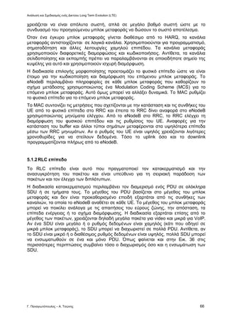 Ανάλυση και Σχεδιασμός ενός Δικτύου Long Term Evolution (LTE)
Γ. Παναγιωτόπουλος – Α. Τσώνης 66
χρειάζεται να είναι απόλυτα σωστή, απλά σε μεγάλο βαθμό σωστή ώστε με το
συνδυασμό του προηγούμενου μπλοκ μεταφοράς να δώσουν το σωστό αποτέλεσμα.
Όταν ένα έγκυρο μπλοκ μεταφοράς γίνεται διαθέσιμο από το HARQ, τα κανάλια
μεταφοράς αντιστοιχίζονται σε λογικά κανάλια. Χρησιμοποιούνται για προγραμματισμό,
σηματοδότηση και άλλες λειτουργίες χαμηλού επιπέδου. Τα κανάλια μεταφοράς
χρησιμοποιούν διαφορετικές διαμορφώσεις και κωδικοποιήσεις. Αντίθετα, τα κανάλια
σελιδοποίησης και εκπομπής πρέπει να παραλαμβάνονται σε οποιοδήποτε σημείο της
κυψέλης για αυτό και χρησιμοποιούν ισχυρή διαμόρφωση.
Η διαδικασία επιλογής μορφοποίησης προετοιμάζει το φυσικό επίπεδο ώστε να είναι
έτοιμο για την κωδικοποίηση και διαμόρφωση του επόμενου μπλοκ μεταφοράς. Το
eNodeB περιλαμβάνει πληροφορίες σε κάθε μπλοκ μεταφοράς που καθορίζουν το
σχήμα μετάδοσης χρησιμοποιώντας ένα Modulation Coding Scheme (MCS) για το
επόμενο μπλοκ μεταφοράς. Αυτό όμως μπορεί να αλλάξει δυναμικά. Το MAC ρυθμίζει
το φυσικό επίπεδο για το επόμενο μπλοκ μεταφοράς.
Το MAC συντονίζει τις μετρήσεις που σχετίζονται με την κατάσταση και τις συνθήκες του
UE από το φυσικό επίπεδο στο RRC και έπειτα το RRC δίνει αναφορά στο eNodeB
χρησιμοποιώντας μηνύματα ελέγχου. Από το eNodeB στο RRC, το RRC ελέγχει τη
διαμόρφωση του φυσικού επιπέδου και τις ρυθμίσεις του UE. Αναφορές για την
κατάσταση του buffer και άλλοι τύποι σημάτων μεταφέρονται στα υψηλότερα επίπεδα
μέσω των RRC μηνυμάτων. Αν ο ρυθμός του UE είναι υψηλός χρειάζονται λιγότερες
χρονοθυρίδες για να στείλουν δεδομένα. Τόσο το uplink όσο και το downlink
προγραμματίζονται πλήρως από το eNodeB.
5.1.2RLC επίπεδο
Το RLC επίπεδο είναι αυτό που πραγματοποιεί τον κατακερματισμό και την
ανασυγκρότηση του πακέτου και είναι υπεύθυνο για τη σειριακή παράδοση των
πακέτων και τον έλεγχο των διπλότυπων.
Η διαδικασία κατακερματισμού περιλαμβάνει τον διαμερισμό ενός PDU σε ολόκληρα
SDU ή σε τμήματα τους. Το μέγεθος του PDU βασίζεται στο μέγεθος του μπλοκ
μεταφοράς και δεν είναι προκαθορισμένο επειδή εξαρτάται από τις συνθήκες των
καναλιών, τα οποία το eNodeB αναθέτει σε κάθε UE. Το μέγεθος του μπλοκ μεταφοράς
μπορεί να ποικίλει ανάλογα με τις απαιτήσεις του εύρους ζώνης, την απόσταση, τα
επίπεδα ενέργειας ή το σχήμα διαμόρφωσης. Η διαδικασία εξαρτάται επίσης από το
μέγεθος των πακέτων, χρειάζονται δηλαδή μεγάλα πακέτα για video και μικρά για VoIP.
Αν ένα SDU είναι μεγάλο ή ο ρυθμός δεδομένων είναι χαμηλός (κάτι που οδηγεί σε
μικρά μπλοκ μεταφοράς), το SDU μπορεί να διαχωριστεί σε πολλά PDU. Αντίθετα, αν
το SDU είναι μικρό ή ο διαθέσιμος ρυθμός δεδομένων είναι υψηλός, πολλά SDU μπορεί
να ενσωματωθούν σε ένα και μόνο PDU. Όπως φαίνεται και στην Εικ. 36 στις
περισσότερες περιπτώσεις συμβαίνει τόσο ο διαχωρισμός όσο και η ενσωμάτωση των
SDU.
 