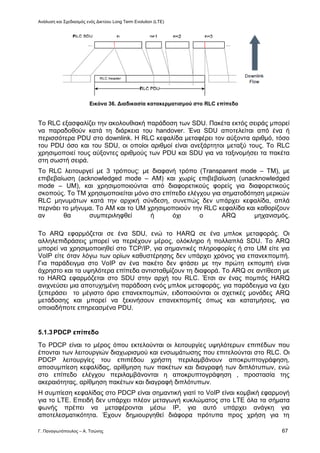 Ανάλυση και Σχεδιασμός ενός Δικτύου Long Term Evolution (LTE)
Γ. Παναγιωτόπουλος – Α. Τσώνης 67
Εικόνα 36. Διαδικασία κατακερματισμού στο RLC επίπεδο
Το RLC εξασφαλίζει την ακολουθιακή παράδοση των SDU. Πακέτα εκτός σειράς μπορεί
να παραδοθούν κατά τη διάρκεια του handover. Ένα SDU αποτελείται από ένα ή
περισσότερα PDU στο downlink. Η RLC κεφαλίδα μεταφέρει τον αύξοντα αριθμό, τόσο
του PDU όσο και του SDU, οι οποίοι αριθμοί είναι ανεξάρτητοι μεταξύ τους. Το RLC
χρησιμοποιεί τους αύξοντες αριθμούς των PDU και SDU για να ταξινομήσει τα πακέτα
στη σωστή σειρά.
Το RLC λειτουργεί με 3 τρόπους: με διαφανή τρόπο (Transparent mode – TM), με
επιβεβαίωση (acknowledged mode – AM) και χωρίς επιβεβαίωση (unacknowledged
mode – UM), και χρησιμοποιούνται από διαφορετικούς φορείς για διαφορετικούς
σκοπούς. Το ΤΜ χρησιμοποιείται μόνο στο επίπεδο ελέγχου για σηματοδότηση μερικών
RLC μηνυμάτων κατά την αρχική σύνδεση, συνεπώς δεν υπάρχει κεφαλίδα, απλά
περνάει το μήνυμα. Το AM και το UM χρησιμοποιούν την RLC κεφαλίδα και καθορίζουν
αν θα συμπεριληφθεί ή όχι ο ARQ μηχανισμός.
Το ARQ εφαρμόζεται σε ένα SDU, ενώ το HARQ σε ένα μπλοκ μεταφοράς. Οι
αλληλεπιδράσεις μπορεί να περιέχουν μέρος, ολόκληρο ή πολλαπλά SDU. Το ARQ
μπορεί να χρησιμοποιηθεί στο TCP/IP, για σημαντικές πληροφορίες ή στο UM είτε για
VoIP είτε όταν λόγω των ορίων καθυστέρησης δεν υπάρχει χρόνος για επανεκπομπή.
Για παράδειγμα στο VoIP αν ένα πακέτο δεν φτάσει με την πρώτη εκπομπή είναι
άχρηστο και τα υψηλότερα επίπεδα αντισταθμίζουν τη διαφορά. Το ARQ σε αντίθεση με
το HARQ εφαρμόζεται στο SDU στην αρχή του RLC. Έτσι αν ένας πομπός HARQ
ανιχνεύσει μια αποτυχημένη παράδοση ενός μπλοκ μεταφοράς, για παράδειγμα να έχει
ξεπεράσει το μέγιστο όριο επανεκπομπών, ειδοποιούνται οι σχετικές μονάδες ARQ
μετάδοσης και μπορεί να ξεκινήσουν επανεκπομπές όπως και κατατμήσεις, για
οποιαδήποτε επηρεασμένα PDU.
5.1.3PDCP επίπεδο
Το PDCP είναι το μέρος όπου εκτελούνται οι λειτουργίες υψηλότερων επιπέδων που
έπονται των λειτουργιών διαχωρισμού και ενσωμάτωσης που επιτελούνται στο RLC. Οι
PDCP λειτουργίες του επιπέδου χρήστη περιλαμβάνουν αποκρυπτογράφηση,
αποσυμπίεση κεφαλίδας, αρίθμηση των πακέτων και διαγραφή των διπλότυπων, ενώ
στο επίπεδο ελέγχου περιλαμβάνονται η αποκρυπτογράφηση , προστασία της
ακεραιότητας, αρίθμηση πακέτων και διαγραφή διπλότυπων.
Η συμπίεση κεφαλίδας στο PDCP είναι σημαντική γιατί το VoIP είναι κομβική εφαρμογή
για το LTE. Επειδή δεν υπάρχει πλέον μεταγωγή κυκλώματος στο LTE όλα τα σήματα
φωνής πρέπει να μεταφέρονται μέσω IP, για αυτό υπάρχει ανάγκη για
αποτελεσματικότητα. Έχουν δημιουργηθεί διάφορα πρότυπα προς χρήση για τη
 