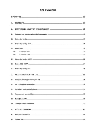 ΠΕΡΙΕΧΟΜΕΝΑ
ΠΡΟΛΟΓΟΣ ............................................................................................................................................ 15
1. ΕΙΣΑΓΩΓΗ...................................................................................................................................... 16
2. ΣΥΣΤΗΜΑΤΑ ΚΙΝΗΤΩΝ ΕΠΙΚΟΙΝΩΝΙΩΝ ........................................................................... 17
2.1 Εισαγωγή στα Συστήματα Κινητών Επικοινωνιών ......................................................................................17
2.2 Δίκτυα 1ης Γενιάς........................................................................................................................................17
2.3 Δίκτυα 2ης Γενιάς - GSM .............................................................................................................................18
2.4 Δίκτυα 2.5G.................................................................................................................................................20
2.4.1 Το Σύστημα GPRS.....................................................................................................................................20
2.4.2 Το Σύστημα EDGE.....................................................................................................................................21
2.5 Δίκτυα 3ης Γενιάς – UMTS ..........................................................................................................................22
2.6 Δίκτυα 3.5G – HSPA ....................................................................................................................................24
2.7 Δίκτυα 4ης Γενιάς – LTE...............................................................................................................................25
3. ΑΡΧΙΤΕΚΤΟΝΙΚΗ ΤΟΥ LTE...................................................................................................... 28
3.1 Εισαγωγή στην Αρχιτεκτονική του LTE........................................................................................................28
3.2 EPC – Ο πυρήνας του Δικτύου.....................................................................................................................29
3.3 E-UTRAN – Το Δίκτυο Πρόσβασης...............................................................................................................31
3.4 Αρχιτεκτονική πρωτοκόλλων......................................................................................................................33
3.5 Διεπαφές του LTE........................................................................................................................................36
3.6 Quality of Service και bearers .....................................................................................................................37
4. ΦΥΣΙΚΟ ΕΠΙΠΕΔΟ ...................................................................................................................... 40
4.1 Δομή του πλαισίου LTE...............................................................................................................................40
4.2 FDD και TDD................................................................................................................................................41
 