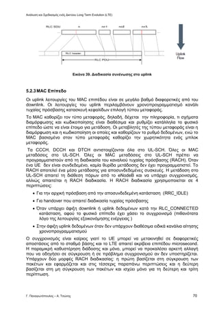 Ανάλυση και Σχεδιασμός ενός Δικτύου Long Term Evolution (LTE)
Γ. Παναγιωτόπουλος – Α. Τσώνης 70
Εικόνα 39. Διαδικασία συνένωσης στο uplink
5.2.3MAC Επίπεδο
Οι uplink λειτουργίες του MAC επιπέδου είναι σε μεγάλο βαθμό διαφορετικές από του
downlink. Οι λειτουργίες του uplink περιλαμβάνουν χρονοπρογραμματισμό κανάλι
τυχαίας πρόσβασης κατασκευή κεφαλίδων επιλογή τύπου μεταφοράς.
Το MAC καθορίζει τον τύπο μεταφοράς, δηλαδή, δέχεται την πληροφορία, τι σχήματα
διαμόρφωσης και κωδικοποίησης είναι διαθέσιμα και ρυθμίζει κατάλληλα το φυσικό
επίπεδο ώστε να είναι έτοιμο για μετάδοση. Οι μεταβλητές της τύπου μεταφοράς είναι η
διαμόρφωση και η κωδικοποίηση οι οποίες και καθορίζουν το ρυθμό δεδομένων, ενώ το
MAC βασισμένο στον τύπο μεταφοράς καθορίζει την χωρητικότητα ενός μπλοκ
μεταφοράς.
Τα CCCH, DCCH και DTCH αντιστοιχίζονται όλα στο UL-SCH. Όλες οι MAC
μεταδόσεις στο UL-SCH. Όλες οι MAC μεταδόσεις στο UL-SCH πρέπει να
προγραμματιστούν από τη διαδικασία του καναλιού τυχαίας πρόσβασης (RACH). Όταν
ένα UE δεν είναι συνδεδεμένο, καμία θυρίδα μετάδοσης δεν έχει προγραμματιστεί. Το
RACH αποτελεί ένα μέσο μετάδοσης για αποσυνδεδεμένες συσκευές. Η μετάδοση στο
UL-SCH απαιτεί τη διάθεση πόρων από το eNodeB και να υπάρχει συγχρονισμός,
αλλιώς απαιτείται η RACH διαδικασία. Η RACH διαδικασία χρησιμοποιείται σε 4
περιπτώσεις:
 Για την αρχική πρόσβαση από την αποσυνδεδεμένη κατάσταση (RRC_IDLE)
 Για handover που απαιτεί διαδικασία τυχαίας πρόσβασης
 Όταν υπάρχει άφιξη downlink ή uplink δεδομένων κατά την RLC_CONNECTED
κατάσταση, αφού το φυσικό επίπεδο έχει χάσει το συγχρονισμό (πιθανότατα
λόγο της λειτουργίας εξοικονόμησης ενέργειας )
 Στην άφιξη uplink δεδομένων όταν δεν υπάρχουν διαθέσιμα ειδικά κανάλια αίτησης
χρονοπρογραμματισμού
Ο συγχρονισμός είναι καίριος γιατί το UE μπορεί να μετακινηθεί σε διαφορετικές
αποστάσεις από το σταθμό βάσης και το LTE απαιτεί ακρίβεια επιπέδου microsecond.
Η παραμικρή καθυστέρηση διάδοσης και μόνο, μπορεί να προκαλέσει αρκετή αλλαγή
που να οδηγήσει σε σύγκρουση ή σε πρόβλημα συγχρονισμού αν δεν υποστηρίζεται.
Υπάρχουν δύο μορφές RACH διαδικασίας: η πρώτη βασίζεται στη σύγκρουση των
πακέτων και εφαρμόζεται και στις τέσσερις παραπάνω περιπτώσεις και η δεύτερη
βασίζεται στη μη σύγκρουση των πακέτων και ισχύει μόνο για τη δεύτερη και τρίτη
περίπτωση.
 