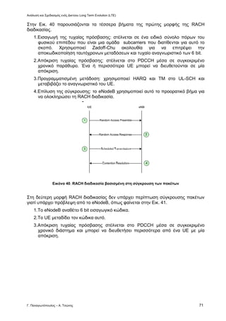 Ανάλυση και Σχεδιασμός ενός Δικτύου Long Term Evolution (LTE)
Γ. Παναγιωτόπουλος – Α. Τσώνης 71
Στην Εικ. 40 παρουσιάζονται τα τέσσερα βήματα της πρώτης μορφής της RACH
διαδικασίας.
1.Εισαγωγή της τυχαίας πρόσβασης: στέλνεται σε ένα ειδικό σύνολο πόρων του
φυσικού επιπέδου που είναι μια ομάδα subcarriers που διατίθενται για αυτό το
σκοπό. Χρησιμοποιεί Zadoff-Chu ακολουθία για να επιτρέψει την
αποκωδικοποίηση ταυτόχρονων μεταδόσεων και τυχαίο αναγνωριστικό των 6 bit.
2.Απόκριση τυχαίας πρόσβασης: στέλνεται στο PDCCH μέσα σε συγκεκριμένο
χρονικό παράθυρο. Ένα ή περισσότερα UE μπορεί να διευθετούνται σε μία
απόκριση.
3.Προγραμματισμένη μετάδοση: χρησιμοποιεί HARQ και TM στο UL-SCH και
μεταβιβάζει το αναγνωριστικό του UE.
4.Επίλυση της σύγκρουσης: το eNodeB χρησιμοποιεί αυτό το προορατικό βήμα για
να ολοκληρώσει τη RACH διαδικασία.
Εικόνα 40. RACH διαδικασία βασισμένη στη σύγκρουση των πακέτων
Στη δεύτερη μορφή RACH διαδικασίας δεν υπάρχει περίπτωση σύγκρουσης πακέτων
γιατί υπάρχει πρόβλεψη από το eNodeB, όπως φαίνεται στην Εικ. 41.
1.Το eNodeB αναθέτει 6 bit εισαγωγικό κώδικα.
2.Το UE μεταδίδει τον κώδικα αυτό.
3.Απόκριση τυχαίας πρόσβασης στέλνεται στο PDCCH μέσα σε συγκεκριμένο
χρονικό διάστημα και μπορεί να διευθετήσει περισσότερα από ένα UE με μία
απόκριση.
 