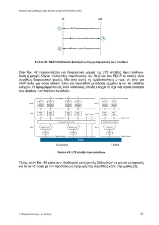 Ανάλυση και Σχεδιασμός ενός Δικτύου Long Term Evolution (LTE)
Γ. Παναγιωτόπουλος – Α. Τσώνης 72
Εικόνα 41. RACH διαδικασία βασισμένη στη μη σύγκρουση των πακέτων
Στην Εικ. 42 παρουσιάζεται μια διαφορετική μορφή της LTE στοίβας πρωτοκόλλων.
Αυτή η μορφή δείχνει πολλαπλές περιπτώσεις του RLC και του PDCP οι οποίες είναι
συνήθως διαφορετικοί φορείς. Μία από αυτές τις ομαδοποιήσεις μπορεί να είναι για
VoIP άλλη για video stream άλλη για best-effort μετάδοση αρχείου ή για το επίπεδο
ελέγχου. Ο προγραμματισμός είναι καθολικός επειδή ελέγχει τη σχετική προτεραιότητα
των φορέων των λογικών καναλιών.
Εικόνα 42. LTE στοίβα πρωτοκόλλων
Τέλος, στην Εικ. 43 φαίνεται η διαδικασία μετατροπής δεδομένων σε μπλοκ μεταφοράς
και το αντίστροφο με την προσθήκη (ή εξαγωγή) της κεφαλίδας κάθε στρώματος [8].
 