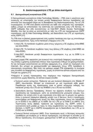 Ανάλυση και Σχεδιασμός ενός Δικτύου Long Term Evolution (LTE)
Γ. Παναγιωτόπουλος – Α. Τσώνης 74
6. Διαλειτουργικότητα LTE με άλλα συστήματα
6.1 Διατεχνολογική κινητικότητα (ΙΤΜ)
Η διατεχνολογική κινητικότητα (Inter-Technology Mobility – ITM) είναι η ικανότητα μιας
συσκευής να υποστηρίζει την κίνηση μεταξύ διαφορετικών δικτύων πρόσβασης και
αποτελεί ένα πρωταρχικό βήμα για τη διασφάλιση της διαλειτουργικότητας. Για το LTE
συγκεκριμένα, το ΙΤΜ είναι βασικό συστατικό για κάθε νέα υπηρεσία που προσφέρει,
καθώς μπορεί να απλοποιήσει την ανάπτυξη και εγκατάσταση ενός LTE δικτύου. Η
3GPP καθορίζει δύο είδη κινητικότητας: α) Inter-RAT (Radio Access Technology)
Mobility, που έχει να κάνει με κινητικότητα με ταξύ του LTE και προηγούμενων 3GPP
τεχνολογιών, και β) Inter-Technology Mobility, για διασύνδεση του LTE με τεχνολογίες
εκτός 3GPP [17].
Το ΙΤΜ είναι το βασικό χαρακτηριστικό ενός ομαλού handover,που έχει ως αποτέλεσμα
τη διαλειτουργικότητα. Τρεις τύποι handover υπάρχουν στο LTE:
1.Intra-LTE: Το handover συμβαίνει μέσα στους τρέχοντες LTE κόμβους (intra-MME
και Intra-SGW).
2.Inter-LTE: Το handover συμβαίνει προς τους άλλους LTE κόμβους (inter-MME και
Intra-SGW).
3.Inter-RAT: Handover μεταξύ διαφορετικών τεχνολογιών, π.χ. με το GSM ή το
UMTS [18].
Η αρχική μορφή ΙΤΜ, αφορούσε μια συσκευή που υποστήριζε διάφορες τεχνολογίες και
της οποίας ο χρήστης ουσιαστικά επέλεγε ποια τεχνολογία επιθυμεί να χρησιμοποιήσει.
Αν και λειτουργεί ικανοποιητικά για κάποιες εφαρμογές (π.χ. email και περιήγηση στο
Internet), δεν μπορεί να χρησιμοποιηθεί για εφαρμογές όπως VPN πρόσβαση ή
ηλεκτρονικές συναλλαγές. Μια πολύ πιο χρήσιμη μορφή ΙΤΜ εξασφαλίζει τη συνέχεια
μιας συνόδου σε διαφορετικές τεχνολογίες, χωρίς να απαιτείται κάποια ενέργεια από την
πλευρά του χρήστη [17].
Υπάρχουν 4 γενικές προσεγγίσεις που παρέχουν που παρέχουν διατεχνολογική
κινητικότητα, χωρίς διακοπές, σε κάποια ενεργή σύνοδο:
 Συσκευή μονού εκπομπού: Πρόκειται για μια συσκευή βασισμένη στο Mobile IP
(ΜΙΡ) πρωτόκολλο. Μπορεί να επικοινωνεί με μία τεχνολογία κάθε φορά.
Παράδειγμα αυτής της προσέγγισης είναι οι μονού εκπομπού εκδοχές του
handover μεταξύ του LTE και του WiMAX ή του LTE και του EVDO.
 Διασύνδεση Δικτύου Πρόσβασης: Απαιτεί την άρρηκτη σύνδεση των δικτύων
προέλευσης και προορισμού, ώστε να ανταλλάσσονται μηνύματα ελέγχου που
βοηθούν την κίνηση από τη μία τεχνολογία στην άλλη και τη μείωση του χρόνου
όπου η συσκευή παραμένει αδρανής μεταξύ των 2 δικτύων. Αυτή η προσέγγιση
αναπτύχθηκε για διαφορετικές γενιές της ίδιας τεχνολογίας, όπως του cdma2000
με το EVDO ή του UMTS με το GSM, και του LTE με το GSM ή το UMTS. Στις
περιπτώσεις αυτές βέβαια, πρόκειται για τεχνολογίες της 3GPP, οπότε η
κινητικότητα αυτή μοιάζει με προς τα πίσω συμβατότητα των νέων τεχνολογιών.
Ωστόσο, η 3GPP και η 3GPP2 συνεργάζονται για τη διασύνδεση του LTE με το
EVDO και το WiMAX.
 Συσκευή διπλού εκπομπού (ΜΙΡ): Στην προσέγγιση αυτή, ο δεύτερος εκπομπός
εγκαθιδρύει μια σύνδεση με το δίκτυο προορισμού, ενώ διατηρεί τη σύνοδο με το
δίκτυο προέλευσης. Στη συνέχεια, χρησιμοποιεί το ΜΙΡ για να προωθήσει τη ροή
 