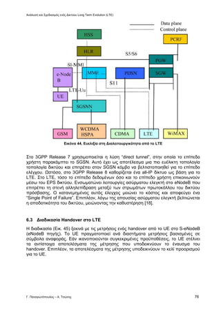 Ανάλυση και Σχεδιασμός ενός Δικτύου Long Term Evolution (LTE)
Γ. Παναγιωτόπουλος – Α. Τσώνης 76
Εικόνα 44. Ευελιξία στη Διαλειτουργικότητα από το LTE
Στο 3GPP Release 7 χρησιμοποιείται η λύση “direct tunnel”, στην οποία το επίπεδο
χρήστη παρακάμπτει το SGSN. Αυτό έχει ως αποτέλεσμα μια πιο ευέλικτη τοπολογία
τοπολογία δικτύου και επιτρέπει στον SGSN κόμβο να βελτιστοποιηθεί για το επίπεδο
ελέγχου. Ωστόσο, στο 3GPP Release 8 καθορίζεται ένα all-IP δίκτυο ως βάση για το
LTE. Στο LTE, τόσο το επίπεδο δεδομένων όσο και το επίπεδο χρήστη επικοινωνούν
μέσω του EPS δικτύου. Ενσωματώνει λειτουργίες ασύρματου ελεγκτή στο eNodeB που
επιτρέπει τη στενή αλληλεπίδραση μεταξύ των στρωμάτων πρωτοκόλλου του δικτύου
πρόσβασης. Ο κατανεμημένος αυτός έλεγχος μειώνει το κόστος και αποφεύγει ένα
“Single Point of Failure”. Επιπλέον, λόγω της απουσίας ασύρματου ελεγκτή βελτιώνεται
η αποδοτικότητα του δικτύου, μειώνοντας την καθυστέρηση [18].
6.3 Διαδικασία Handover στο LTE
Η διαδικασία (Εικ. 45) ξεκινά με τις μετρήσεις ενός handover από το UE στο S-eNodeB
(eNodeB πηγής). Το UE πραγματοποιεί ανά διαστήματα μετρήσεις βασισμένες σε
σύμβολα αναφοράς. Εάν ικανοποιούνται συγκεκριμένες προϋποθέσεις, το UE στέλνει
τα αντίστοιχα αποτελέσματα της μέτρησης που υποδεικνύουν το έναυσμα του
handover. Επιπλέον, τα αποτελέσματα της μέτρησης υποδεικνύουν το κελί προορισμού
για το UE.
 
