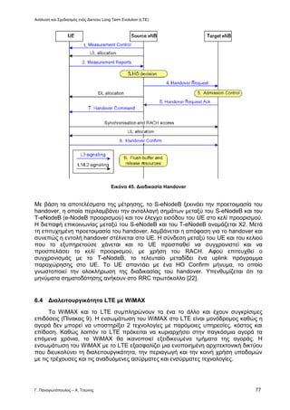 Ανάλυση και Σχεδιασμός ενός Δικτύου Long Term Evolution (LTE)
Γ. Παναγιωτόπουλος – Α. Τσώνης 77
Εικόνα 45. Διαδικασία Handover
Με βάση τα αποτελέσματα της μέτρησης, το S-eNodeB ξεκινάει την προετοιμασία του
handover, η οποία περιλαμβάνει την ανταλλαγή σημάτων μεταξύ του S-eNodeB και του
T-eNodeB (e-NodeB προορισμού) και τον έλεγχο εισόδου του UE στο κελί προορισμού.
Η διεπαφή επικοινωνίας μεταξύ του S-eNodeB και του T-eNodeB ονομάζεται Χ2. Μετά
τη επιτυχημένη προετοιμασία του handover, λαμβάνεται η απόφαση για το handover και
συνεπώς η εντολή handover στέλνεται στο UE. Η σύνδεση μεταξύ του UE και του κελιού
που το εξυπηρετούσε χάνεται και το UE προσπαθεί να συγχρονιστεί και να
προσπελάσει το κελί προορισμού, με χρήση του RACH. Αφού επιτευχθεί ο
συγχρονισμός με το T-eNodeB, το τελευταίο μεταδίδει ένα uplink πρόγραμμα
παραχώρησης στο UE. Το UE απαντάει με ένα HO Confirm μήνυμα, το οποίο
γνωστοποιεί την ολοκλήρωση της διαδικασίας του handover. Υπενθυμίζεται ότι τα
μηνύματα σηματοδότησης ανήκουν στο RRC πρωτόκολλο [22].
6.4 Διαλειτουργικότητα LTE με WiMAX
Το WiMAX και το LTE συμπληρώνουν το ένα το άλλο και έχουν συγκρίσιμες
επιδόσεις (Πίνακας 9). Η ενσωμάτωση του WiMAX στο LTE είναι μονόδρομος καθώς η
αγορά δεν μπορεί να υποστηρίξει 2 τεχνολογίες με παρόμοιες υπηρεσίες, κόστος και
επίδοση. Καθώς λοιπόν το LTE πρόκειται να κυριαρχήσει στην παγκόσμια αγορά τα
επόμενα χρόνια, το WiMAX θα ικανοποιεί εξειδικευμένα τμήματα της αγοράς. Η
ενσωμάτωση του WiMAX με το LTE εξασφαλίζει μια ενοποιημένη αρχιτεκτονική δικτύου
που διευκολύνει τη διαλειτουργικότητα, την περιαγωγή και την κοινή χρήση υποδομών
με τις τρέχουσες και τις αναδυόμενες ασύρματες και ενσύρματες τεχνολογίες.
 