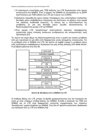 Ανάλυση και Σχεδιασμός ενός Δικτύου Long Term Evolution (LTE)
Γ. Παναγιωτόπουλος – Α. Τσώνης 79
1.Η αυξανόμενη υποστήριξη μιας TDD έκδοσης του LTE δημιούργησε έναν άμεσο
ανταγωνιστή στο WiMAX. Έτσι, οι φορείς του WiMAX σε συνεργασία με τη 3GPP
αναπτύσσουν μια TDD έκδοση του LTE για τη ζώνη των 2,5GHz.
2.Ορισμένοι προμηθευτές έχουν εισάγει πλατφόρμες που υποστηρίζουν πολλαπλές
διεπαφές μέσω αναβαθμίσεων λογισμικού και σκοπεύουν να φέρουν στην αγορά
πιο προσιτές multimode συσκευές. Το κόστος και η πολυπλοκότητα της
μετάβασης σε μία νέα διεπαφή έχουν μειωθεί, διευκολύνοντας τη
διαλειτουργικότητα μεταξύ LTE και WiMAX.
3.Ένα ισχυρό LTE “οικοσύστημα” αναπτύσσεται ταχύτατα, προσφέροντας
μεγαλύτερο εύρος επιλογής συσκευών συνδρομητών και ανταγωνιστικές τιμές
εξοπλισμού [21].
Το πρώτο και κύριο βήμα της διαλειτουργικότητας είναι η ομαλή και εύκολη μετάβαση
από μία τεχνολογία σε μία άλλη από διαφορετικές γενιές ασύρματης επικοινωνίας. Για
τη μετάβαση από το WiMAX στο LTE, θα πρέπει να ληφθεί υπόψιν η μετάβαση μέσω
ενός συνδυασμού αναβαθμίσεων λογισμικού και μιας απλής αλλαγής από blade server.
Η μετάβαση φαίνεται στην Εικ.46.
Εικόνα 46. Μετάβαση από το WiMAX στο LTE
Ο σταθμός βάσης του LTE μπορεί να βρεθεί χρησιμοποιώντας ένα νέο λογισμικό και
υλικό με έναν υπάρχων σταθμό βάσης του WiMAX. Επειδή η αναλογία του TDD στο
WiMAX και το LTE είναι διαφορετική, απαιτείται συγχρονισμός των πλαισίων
“θυσιάζοντας” μερικά σύμβολα του WiMAX. Στην Εικ.47 φαίνεται αναλυτικά η διαδικασία
του handover από το LTE στο WiMAX [18].
 
