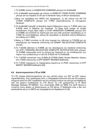 Ανάλυση και Σχεδιασμός ενός Δικτύου Long Term Evolution (LTE)
Γ. Παναγιωτόπουλος – Α. Τσώνης 82
1.Το S-MME στέλνει το HANDOVER COMMAND μήνυμα στο S-eNodeB.
2.Το S-eNodeB προετοιμάζει και στέλνει το MOBILITY FROM EUTRA COMMAND
μήνυμα για να ετοιμάσει το UE για το handover προς το δίκτυο προορισμού.
3.Μετά την πρόσβαση στο UMTS κελί προορισμού, το UE στέλνει ένα HO TO
UTRAN COMPLETE μήνυμα στο T-RNC σηματοδοτώντας το επιτυχημένο
handover.
4.Το S-eNodeB προωθεί τα downlink πακέτα δεδομένων προς το T-SGW μέσω του
S-SGW κατά τη διάρκεια του handover. To βήμα αυτό μπορεί να συμβεί
οποιαδήποτε στιγμή αφού λάβει το S1AP HANDOVER COMMAND μήνυμα από
το S-MME και εκτελείται σε περίπτωση που ένα ευθύ μονοπάτι προώθησης με το
T-RNC δεν είναι διαθέσιμο, αλλιώς θα προωθήσει τα downlink πακέτα δεδομένων
απ’ευθείας στο T-RNC.
5.Μολις το T-RNC εντοπίσει το UE στην περιοχή του, ειδοποιεί το T-SGSN για την
ολοκλήρωση του handover στέλνοντας ένα RANAP: RELOCATION COMPLETE
μήνυμα.
6.Το T-SGSN ειδοποιεί το S-MME για την ολοκλήρωση του handover στέλνοντας
ένα GTP: FORWARD RELOCATION COMPLETE NOTIFICATION ACK μήνυμα.
Το S-MME αναγνωρίζει αυτό το μήνυμα και προχωρά με την αποδέσμευση των
πόρων που συνδέονται με το UE στο S-SGW και το S-eNodeB.
7.Το T-SGSN τροποποιεί τους E-RAB (E-UTRAN Radio Access Bearers) πόρους
στο T-SGW εκκινώντας τη GTP MODIFY BEARER διαδικασία.
8.Το T-SGW ενημερώνει τις παραμέτρους κομιστή με το PGW, εκκινώντας τη GTP
MODIFY BEARER διαδικασία [20].
6.6 Διαλειτουργικότητα LTE με GSM
Το LTE παρέχει διαλειτουργικότητα για τους carriers μέσω των SIP και SS7 τομέων
σηματοδότησης. Στην προσέγγιση αυτή, η πληροφορία στέλνεται από μία 2G συσκευή,
ελέγχεται μέσα στο SS7 περιβάλλον και στη συνέχεια στέλνει ένα μήνυμα και διαβάζεται
από ένα χρήστη συνδεδεμένο σε LTE δίκτυο. Το LTE χρησιμοποιεί το IP Short
Message Gateway (IP-SMGW), που υποστηρίζει SMS και MMS στα all-IP δίκτυα κι
επιτρέπει στους φορείς να διαλειτουγούν με 2G δίκτυα. Η διαδικασία είναι η ίδια που
ακολουθείται και με το UMTS και περιγράφεται στο Κεφάλαιο 6.5 [18].
 