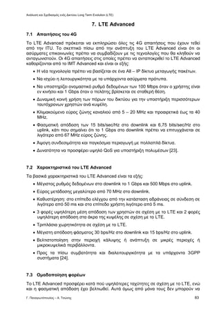 Ανάλυση και Σχεδιασμός ενός Δικτύου Long Term Evolution (LTE)
Γ. Παναγιωτόπουλος – Α. Τσώνης 83
7. LTE Advanced
7.1 Απαιτήσεις του 4G
Το LTE Advanced πρόκειται να εκπληρώσει όλες τις 4G απαιτήσεις που έχουν τεθεί
από την ITU. Το σκεπτικό πίσω από την ανάπτυξη του LTE Advanced είναι ότι οι
ασύρματες επικοινωνίες πρέπει να συμβαδίζουν με τις τεχνολογίες που θα κληθούν να
ανταγωνιστούν. Οι 4G απαιτήσεις στις οποίες πρέπει να ανταποκριθεί το LTE Advanced
καθορίζονται από το IMT Advanced και είναι οι εξής:
 Η νέα τεχνολογία πρέπει να βασίζεται σε ένα All – IP δίκτυο μεταγωγής πακέτων.
 Να ισχύει η λειτουργικότητα με τα υπάρχοντα ασύρματα πρότυπα.
 Να υποστηρίζει ονομαστικό ρυθμό δεδομένων των 100 Mbps όταν ο χρήστης είναι
εν κινήσει και 1 Gbps όταν ο πελάτης βρίσκεται σε σταθερή θέση.
 Δυναμική κοινή χρήση των πόρων του δικτύου για την υποστήριξη περισσότερων
ταυτόχρονων χρηστών ανά κυψέλη.
 Κλιμακούμενο εύρος ζώνης καναλιού από 5 – 20 MHz και προαιρετικά έως τα 40
MHz.
 Φασματική απόδοση των 15 bits/sec/Hz στο downlink και 6,75 bits/sec/Hz στο
uplink, κάτι που σημαίνει ότι το 1 Gbps στο downlink πρέπει να επιτυγχάνεται σε
λιγότερο από 67 MHz εύρος ζώνης.
 Άψογη συνδεσιμότητα και παγκόσμια περιαγωγή με πολλαπλά δίκτυα.
 Δυνατότητα να προσφέρει υψηλό QoS για υποστήριξη πολυμέσων [23].
7.2 Χαρακτηριστικά του LTE Advanced
Τα βασικά χαρακτηριστικά του LTE Advanced είναι τα εξής:
 Μέγιστος ρυθμός δεδομένων στο downlink το 1 Gbps και 500 Mbps στο uplink.
 Εύρος μετάδοσης μεγαλύτερο από 70 MHz στο downlink.
 Καθυστέρηση: στο επίπεδο ελέγχου από την κατάσταση αδράνειας σε σύνδεση σε
λιγότερο από 50 ms και στο επίπεδο χρήστη λιγότερο από 5 ms.
 3 φορές υψηλότερη μέση απόδοση των χρηστών σε σχέση με το LTE και 2 φορές
υψηλότερη απόδοση στα άκρα της κυψέλης σε σχέση με το LTE.
 Τριπλάσια χωρητικότητα σε σχέση με το LTE.
 Μέγιστη απόδοση φάσματος 30 bps/Hz στο downlink και 15 bps/Hz στο uplink.
 Βελτιστοποίηση στην περιοχή κάλυψης ή ανάπτυξη σε μικρές περιοχές ή
μικροκυψελικά περιβάλλοντα.
 Προς τα πίσω συμβατότητα και διαλειτουργικότητα με τα υπάρχοντα 3GPP
συστήματα [24].
7.3 Ομαδοποίηση φορέων
Το LTE Advanced προσφέρει κατά πού υψηλότερες ταχύτητες σε σχέση με το LTE, ενώ
και η φασματική απόδοση έχει βελτιωθεί. Αυτά όμως από μόνα τους δεν μπορούν να
 