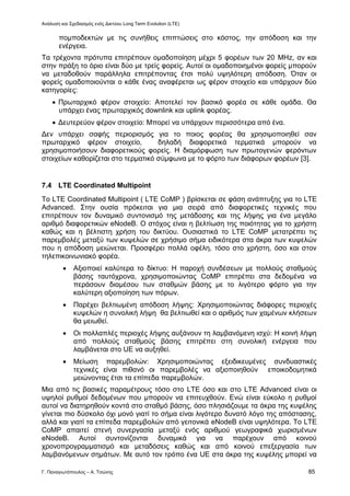 Ανάλυση και Σχεδιασμός ενός Δικτύου Long Term Evolution (LTE)
Γ. Παναγιωτόπουλος – Α. Τσώνης 85
πομποδεκτών με τις συνήθεις επιπτώσεις στο κόστος, την απόδοση και την
ενέργεια.
Τα τρέχοντα πρότυπα επιτρέπουν ομαδοποίηση μέχρι 5 φορέων των 20 MHz, αν και
στην πράξη το όριο είναι δύο με τρείς φορείς. Αυτοί οι ομαδοποιημένοι φορείς μπορούν
να μεταδοθούν παράλληλα επιτρέποντας έτσι πολύ υψηλότερη απόδοση. Όταν οι
φορείς ομαδοποιούνται ο κάθε ένας αναφέρεται ως φέρον στοιχείο και υπάρχουν δύο
κατηγορίες:
 Πρωταρχικό φέρον στοιχείο: Αποτελεί τον βασικό φορέα σε κάθε ομάδα. Θα
υπάρχει ένας πρωταρχικός downlink και uplink φορέας.
 Δευτερεύον φέρον στοιχείο: Μπορεί να υπάρχουν περισσότερα από ένα.
Δεν υπάρχει σαφής περιορισμός για το ποιος φορέας θα χρησιμοποιηθεί σαν
πρωταρχικό φέρον στοιχείο, δηλαδή διαφορετικά τερματικά μπορούν να
χρησιμοποιήσουν διαφορετικούς φορείς. Η διαμόρφωση των πρωτογενών φερόντων
στοιχείων καθορίζεται στο τερματικό σύμφωνα με το φόρτο των διάφορων φορέων [3].
7.4 LTE Coordinated Multipoint
To LTE Coordinated Multipoint ( LTE CoMP ) βρίσκεται σε φάση ανάπτυξης για το LTE
Advanced. Στην ουσία πρόκειται για μια σειρά από διαφορετικές τεχνικές που
επιτρέπουν τον δυναμικό συντονισμό της μετάδοσης και της λήψης για ένα μεγάλο
αριθμό διαφορετικών eNodeB. Ο στόχος είναι η βελτίωση της ποιότητας για το χρήστη
καθώς και η βέλτιστη χρήση του δικτύου. Ουσιαστικά το LTE CoMP μετατρέπει τις
παρεμβολές μεταξύ των κυψελών σε χρήσιμο σήμα ειδικότερα στα άκρα των κυψελών
που η απόδοση μειώνεται. Προσφέρει πολλά οφέλη, τόσο στο χρήστη, όσο και στον
τηλεπικοινωνιακό φορέα.
 Αξιοποιεί καλύτερα το δίκτυο: Η παροχή συνδέσεων με πολλούς σταθμούς
βάσης ταυτόχρονα, χρησιμοποιώντας CoMP επιτρέπει στα δεδομένα να
περάσουν διαμέσου των σταθμών βάσης με το λιγότερο φόρτο για την
καλύτερη αξιοποίηση των πόρων.
 Παρέχει βελτιωμένη απόδοση λήψης: Χρησιμοποιώντας διάφορες περιοχές
κυψελών η συνολική λήψη θα βελτιωθεί και ο αριθμός των χαμένων κλήσεων
θα μειωθεί.
 Οι πολλαπλές περιοχές λήψης αυξάνουν τη λαμβανόμενη ισχύ: Η κοινή λήψη
από πολλούς σταθμούς βάσης επιτρέπει στη συνολική ενέργεια που
λαμβάνεται στο UE να αυξηθεί.
 Μείωση παρεμβολών: Χρησιμοποιώντας εξειδικευμένες συνδυαστικές
τεχνικές είναι πιθανό οι παρεμβολές να αξιοποιηθούν εποικοδομητικά
μειώνοντας έτσι τα επίπεδα παρεμβολών.
Μια από τις βασικές παραμέτρους τόσο στο LTE όσο και στο LTE Advanced είναι οι
υψηλοί ρυθμοί δεδομένων που μπορούν να επιτευχθούν. Ενώ είναι εύκολο η ρυθμοί
αυτοί να διατηρηθούν κοντά στο σταθμό βάσης, όσο πλησιάζουμε τα άκρα της κυψέλης
γίνεται πιο δύσκολο όχι μονό γιατί το σήμα είναι λιγότερο δυνατό λόγο της απόστασης,
αλλά και γιατί τα επίπεδα παρεμβολών από γειτονικά eNodeB είναι υψηλότερα. Το LTE
CoMP απαιτεί στενή συνεργασία μεταξύ ενός αριθμού γεωγραφικά χωρισμένων
eNodeB. Αυτοί συντονίζονται δυναμικά για να παρέχουν από κοινού
χρονοπρογραμματισμό και μεταδόσεις καθώς και από κοινού επεξεργασία των
λαμβανόμενων σημάτων. Με αυτό τον τρόπο ένα UE στα άκρα της κυψέλης μπορεί να
 