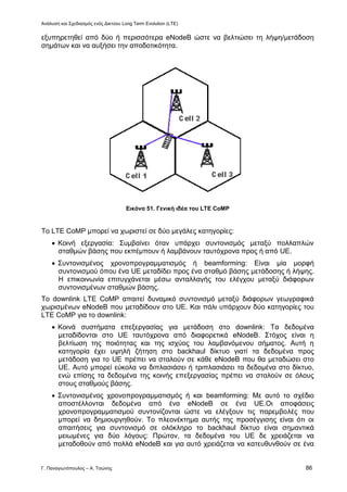 Ανάλυση και Σχεδιασμός ενός Δικτύου Long Term Evolution (LTE)
Γ. Παναγιωτόπουλος – Α. Τσώνης 86
εξυπηρετηθεί από δύο ή περισσότερα eNodeB ώστε να βελτιώσει τη λήψη/μετάδοση
σημάτων και να αυξήσει την αποδοτικότητα.
Εικόνα 51. Γενική ιδέα του LTE CoMP
Το LTE CoMP μπορεί να χωριστεί σε δύο μεγάλες κατηγορίες:
 Κοινή εξεργασία: Συμβαίνει όταν υπάρχει συντονισμός μεταξύ πολλαπλών
σταθμών βάσης που εκπέμπουν ή λαμβάνουν ταυτόχρονα προς ή από UE.
 Συντονισμένος χρονοπρογραμματισμός ή beamforming: Είναι μία μορφή
συντονισμού όπου ένα UE μεταδίδει προς ένα σταθμό βάσης μετάδοσης ή λήψης.
Η επικοινωνία επιτυγχάνεται μέσω ανταλλαγής του ελέγχου μεταξύ διάφορων
συντονισμένων σταθμών βάσης.
Το downlink LTE CoMP απαιτεί δυναμικό συντονισμό μεταξύ διάφορων γεωγραφικά
χωρισμένων eNodeB που μεταδίδουν στο UE. Και πάλι υπάρχουν δύο κατηγορίες του
LTE CoMP για το downlink:
 Κοινά συστήματα επεξεργασίας για μετάδοση στο downlink: Τα δεδομένα
μεταδίδονται στο UE ταυτόχρονα από διαφορετικά eNodeB. Στόχος είναι η
βελτίωση της ποιότητας και της ισχύος του λαμβανόμενου σήματος. Αυτή η
κατηγορία έχει υψηλή ζήτηση στο backhaul δίκτυο γιατί τα δεδομένα προς
μετάδοση για το UE πρέπει να σταλούν σε κάθε eNodeB που θα μεταδώσει στο
UE. Αυτό μπορεί εύκολα να διπλασιάσει ή τριπλασιάσει τα δεδομένα στο δίκτυο,
ενώ επίσης τα δεδομένα της κοινής επεξεργασίας πρέπει να σταλούν σε όλους
στους σταθμούς βάσης.
 Συντονισμένος χρονοπρογραμματισμός ή και beamforming: Με αυτό το σχέδιο
αποστέλλονται δεδομένα από ένα eNodeB σε ένα UE.Οι αποφάσεις
χρονοπρογραμματισμού συντονίζονται ώστε να ελέγξουν τις παρεμβολές που
μπορεί να δημιουργηθούν. Το πλεονέκτημα αυτής της προσέγγισης είναι ότι οι
απαιτήσεις για συντονισμό σε ολόκληρο το backhaul δίκτυο είναι σημαντικά
μειωμένες για δύο λόγους: Πρώτον, τα δεδομένα του UE δε χρειάζεται να
μεταδοθούν από πολλά eNodeB και για αυτό χρειάζεται να κατευθυνθούν σε ένα
 