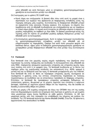 Ανάλυση και Σχεδιασμός ενός Δικτύου Long Term Evolution (LTE)
Γ. Παναγιωτόπουλος – Α. Τσώνης 87
μόνο eNodeB και κατά δεύτερον μόνο οι αποφάσεις χρονοπρογραμματισμού
χρειάζεται να συντονιστούν μεταξύ των eNodeB.
Οι 2 κατηγορίες για το uplink LTE CoMP είναι:
 Κοινή λήψη και επεξεργασία: Η βασική ιδέα πίσω από αυτή τη μορφή είναι η
αξιοποίηση των κεραιών που βρίσκονται σε διαφορετικές τοποθεσίες εντός της
περιοχής κάλυψης μίας κυψέλης. Συντονίζοντας τα διαφορετικά eNodeB μπορεί
να σχηματιστεί ένας εικονικός πίνακας κεραιών. Στη συνέχεια, τα σήματα που
λαμβάνονται από τα eNodeB συνδυάζονται και επεξεργάζονται για να παράξουν
το τελικό σήμα εξόδου. Η τεχνική αυτή επιτρέπει σε αδύναμα σήματα ή σήματα με
μεγάλες παρεμβολές να ληφθούν με λίγα λάθη. Το βασικό μειονέκτημα αυτής της
τεχνικής είναι ότι πρέπει να μεταδοθεί μεγάλος αριθμός δεδομένων μεταξύ των
eNodeB ώστε να λειτουργήσει.
 Συντονισμένος χρονοπρογραμματισμός: Αυτό το σχήμα λειτουργεί συντονίζοντας
τις χρονοπρογραμματιστικές αποφάσεις μεταξύ των eNodeB για να
ελαχιστοποιήσει τις παρεμβολές. Παρέχει ένα κατά πολύ μειωμένο φορτίο στο
backhaul δίκτυο, αφού μόνο τα δεδομένα χρονοπρογραμματισμού χρειάζεται να
μεταφερθούν μεταξύ διαφορετικών eNodeB που είναι μεταξύ τους συντονισμένα
[3].
7.5 Femtocell
Ένα femtocell είναι ένα χαμηλής ισχύος σημείο πρόσβασης που βασίζεται στην
τεχνολογία της κινητής τηλεφωνίας και συνδυάζει τη λειτουργικότητα ενός eNodeB και
ενός RNC, παρέχοντας ασύρματα ευρυζωνικές υπηρεσίες και υπηρεσίες φωνής προς
τους πελάτες στο σπίτι ή το γραφείο τους. Τα femtocell συνδέονται με το δίκτυο του
παρόχου μέσω της ευρυζωνικής σύνδεσης του καταναλωτή (π.χ. ADSL γραμμή ή
οπτική ίνα) και τα δεδομένα από και προς το femtocell μεταφέρονται μέω του Internet.
Ένα femtocell θα είναι σε θέση να προσφέρει υπηρεσίες φωνής ταυτόχρονα σε
τουλάχιστον 4 χρήστες εντός του σπιτιού, επιτρέποντας παράλληλα σε πολλούς
περισσότερους να συνδεθούν και να αποκτήσουν πρόσβαση σε διάφορες υπηρεσίες.
Επιπλέον, τα femtocell θα προσφέρουν υπηρεσίες μεταφοράς δεδομένων σε
πολλαπλούς χρήστες, θεωρητικά με τη μέγιστη ταχύτητα που επιτρέπει η εκάστωτε
διεπαφή, πρακτικά με ταχύτητα μερικών Mbps επί του παρόντος, που θα ανέλθει σε
δεκάδες ή εκατοντάδες Mbps στο μέλλον.
Η ιδέα για μικρές LTE κυψέλες ενισχύεται και λόγω του OFDMA που επί της ουσίας
είναι ένα διαμοιραζόμενο κανάλι και εξ’ορισμού όσο λιγότεροι οι χρήστες σε μια κυψέλη
τόσο μεγαλύτερο εύρος ζώνης διατίθεται σε κάθε χρήστη. Επιπλέον, το UE έχει
μικρότερη ακτίνα, κάτι που περιορίζει την υποβάθμιση του σήματος και αυξάνει την
απόδοση. Τα LTE femtocell λέγονται και Home eNodeB (HeNB). Στην Εικ. 52 φαίνεται η
αρχιτεκτονική που ακολουθούν τα HeNB.
 