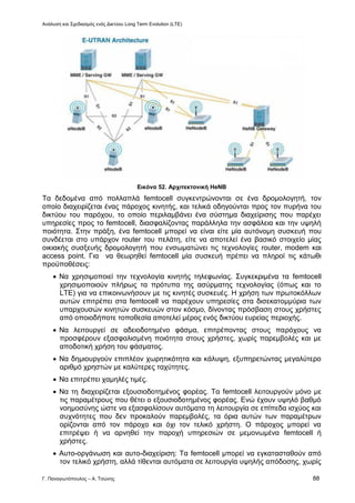 Ανάλυση και Σχεδιασμός ενός Δικτύου Long Term Evolution (LTE)
Γ. Παναγιωτόπουλος – Α. Τσώνης 88
Εικόνα 52. Αρχιτεκτονική HeNB
Τα δεδομένα από πολλαπλά femtocell συγκεντρώνονται σε ένα δρομολογητή, τον
οποίο διαχειρίζεται ένας πάροχος κινητής, και τελικά οδηγούνται προς τον πυρήνα του
δικτύου του παρόχου, το οποίο περιλαμβάνει ένα σύστημα διαχείρισης που παρέχει
υπηρεσίες προς το femtocell, διασφαλίζοντας παράλληλα την ασφάλεια και την υψηλή
ποιότητα. Στην πράξη, ένα femtocell μπορεί να είναι είτε μία αυτόνομη συσκευή που
συνδέεται στο υπάρχον router του πελάτη, είτε να αποτελεί ένα βασικό στοιχείο μίας
οικιακής συσξευής δρομολογητή που ενσωματώνει τις τεχνολογίες router, modem και
access point. Για να θεωρηθεί femtocell μία συσκευή πρέπει να πληροί τις κάτωθι
προϋποθέσεις:
 Να χρησιμοποιεί την τεχνολογία κινητής τηλεφωνίας. Συγκεκριμένα τα femtocell
χρησιμοποιούν πλήρως τα πρότυπα της ασύρματης τεχνολογίας (όπως και το
LTE) για να επικοινωνήσουν με τις κινητές συσκευές. Η χρήση των πρωτοκόλλων
αυτών επιτρέπει στα femtocell να παρέχουν υπηρεσίες στα δισεκατομμύρια των
υπαρχουσών κινητών συσκευών στον κόσμο, δίνοντας πρόσβαση στους χρήστες
από οποιοδήποτε τοποθεσία αποτελεί μέρος ενός δικτύου ευρείας περιοχής.
 Να λειτουργεί σε αδειοδοτημένο φάσμα, επιτρέποντας στους παρόχους να
προσφέρουν εξασφαλισμένη ποιότητα στους χρήστες, χωρίς παρεμβολές και με
αποδοτική χρήση του φάσματος.
 Να δημιουργούν επιπλέον χωρητικότητα και κάλυψη, εξυπηρετώντας μεγαλύτερο
αριθμό χρηστών με καλύτερες ταχύτητες.
 Να επιτρέπει χαμηλές τιμές.
 Να τη διαχειρίζεται εξουσιοδοτημένος φορέας. Τα femtocell λειτουργούν μόνο με
τις παραμέτρους που θέτει ο εξουσιοδοτημένος φορέας. Ενώ έχουν υψηλό βαθμό
νοημοσύνης ώστε να εξασφαλίσουν αυτόματα τη λειτουργία σε επίπεδα ισχύος και
συχνότητες που δεν προκαλούν παρεμβολές, τα όρια αυτών των παραμέτρων
ορίζονται από τον πάροχο και όχι τον τελικό χρήστη. Ο πάροχος μπορεί να
επιτρέψει ή να αρνηθεί την παροχή υπηρεσιών σε μεμονωμένα femtocell ή
χρήστες.
 Αυτο-οργάνωση και αυτο-διαχείριση: Τα femtocell μπορεί να εγκατασταθούν από
τον τελικό χρήστη, αλλά τίθενται αυτόματα σε λειτουργία υψηλής απόδοσης, χωρίς
 