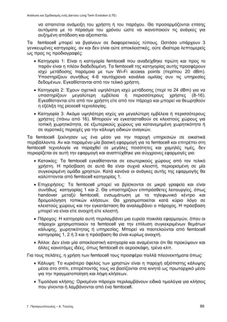 Ανάλυση και Σχεδιασμός ενός Δικτύου Long Term Evolution (LTE)
Γ. Παναγιωτόπουλος – Α. Τσώνης 89
να απαιτείται ανάμειξη του χρήστη ή του παρόχου. Θα προσαρμόζονται επίσης
αυτόματα με το πέρασμα του χρόνου ώστε να ικανοποιούν τις ανάγκες για
αυξημένη απόδοση και αξιοπιστία.
Τα femtocell μπορεί να βγαίνουν σε διαφορετικούς τύπους. Ωστόσο υπάρχουν 3
γενικευμένες κατηγορίες, αν και δεν είναι ούτε αποκλειστικές, ούτε ιδιαίτερα λεπτομερείς
ως προς τις προδιαγραφές:
 Κατηγορία 1: Είναι η κατηγορία femtocell που αναδείχθηκε πρώτη και προς το
παρόν είναι η πλέον διαδεδομένη. Τα femtocell της κατηγορίας αυτής προσφέρουν
ισχύ μετάδοσης παρόμοια με των Wi-Fi access points (περίπου 20 dBm).
Υποστηρίζουν συνήθως 4-8 ταυτόχρονα κανάλια ομιλίας συν τις υπηρεσίες
δεδομένων. Εγκαθίστανται από τον τελικό χρήστη.
 Κατηγορία 2: Έχουν σχετικά υψηλότερη ισχύ μετάδοσης (περί τα 24 dBm) για να
υποστηρίζουν μεγαλύτερη εμβέλεια ή περισσότερους χρήστες (8-16).
Εγκαθίστανται είτε από τον χρήστη είτε από τον πάροχο και μπορεί να θεωρηθούν
η εξέλιξη της picocell τεχνολογίας.
 Κατηγορία 3: Ακόμα υψηλότερη ισχύς για μεγαλύτερη εμβέλεια ή περισσότερους
χρήστες (πάνω από 16). Μπορούν να εγκατασταθούν σε κλειστούς χώρους για
τοπική χωρητικότητα, σε εξωτερικούς χώρους για κατανεμημένη χωρητικότητα ή
σε αγροτικές περιοχές για την κάλυψη ειδικών αναγκών.
Τα femtocell ξεκίνησαν ως ένα μέσο για την παροχή υπηρεσιών σε οικιστικά
περιβάλλοντα. Αν και παραμένει μία βασική εφαρμογή για τα femtocell και επιτρέπει στη
femtocell τεχνολογία να παραχθεί σε μεγάλες ποσότητες και χαμηλές τιμές, δεν
περιορίζεται σε αυτή την εφαρμογή και αναπτύχθηκε για σύγχρονες εφαρμογές για:
 Κατοικίες: Τα femtocell εγκαθίστανται σε εσωτερικούς χώρους από τον τελικό
χρήστη. Η πρόσβαση σε αυτά θα είναι συχνά κλειστή, περιορισμένη σε μία
συγκεκριμένη ομάδα χρηστών. Κατά κανόνα οι ανάγκες αυτής της εφαρμογής θα
καλύπτονται από femtocell κατηγορίας 1.
 Επιχειρήσεις: Τα femtocell μπορεί να βρίσκονται σε μικρά γραφεία και είναι
συνήθως κατηγορίας 1 και 2. Θα υποστηρίζουν επιπρόσθετες λειτουργίες, όπως
handover μεταξύ femtocell, ενσωμάτωση με το τηλεφωνικό κέντρο και
δρομολόγηση τοπικών κλήσεων. Θα χρησιμοποιείται κατά κύριο λόγο σε
κλειστούς χώρους και την εγκατάσταση θα αναλαμβάνει ο πάροχος. Η πρόσβαση
μπορεί να είναι είτε ανοιχτή είτε κλειστή.
 Πάροχος: Η κατηγορία αυτή περιλαμβάνει μια ευρεία ποικιλία εφαρμογών, όπου οι
πάροχοι χρησιμοποιούν τα femtocell για την επίλυση συγκεκριμένων θεμάτων
κάλυψης, χωρητικότητας ή υπηρεσίας. Μπορεί να παοτελούνται από femtocell
κατηγορίας 1, 2 ή 3 και η πρόσβαση θα είναι κυρίως ανοιχτή.
 Άλλοι: Δεν είναι μία αποκλειστική κατηγορία και αναμένεται ότι θα προκύψουν και
άλλες καινοτόμες ιδέες, όπως femtocell σε αεροσκάφη, τρένα κλπ.
Για τους πελάτες, η χρήση των femtocell τους προσφέρει πολλά πλεονεκτήματα όπως:
 Κάλυψη: Το κυριότερο όφελος των χρηστών είναι η παροχή αξιόπιστης κάλυψης
μέσα στο σπίτι, επιτρέποντάς τους να βασίζονται στα κινητά ως πρωταρχικό μέσο
για την πραγματοποίηση και λήψη κλήσεων.
 Τιμολόγια κλήσης: Ορισμένοι πάροχοι περιλαμβάνουν ειδικά τιμολόγια για κλήσεις
που γίνονται ή λαμβάνονται από ένα femtocell.
 