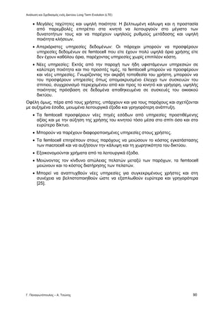 Ανάλυση και Σχεδιασμός ενός Δικτύου Long Term Evolution (LTE)
Γ. Παναγιωτόπουλος – Α. Τσώνης 90
 Μεγάλες ταχύτητες και υψηλή ποιότητα: Η βελτιωμένη κάλυψη και η προστασία
από παρεμβολές επιτρέπει στα κινητά να λειτουργούν στο μέγιστο των
δυνατοτήτων τους και να παρέχουν υψηλούς ρυθμούς μετάδοσης και υψηλή
ποιότητα κλήσεων.
 Απεριόριστες υπηρεσίες δεδομένων: Οι πάροχοι μπορούν να προσφέρουν
υπηρεσίες δεδομένων σε femtocell που είτε έχουν πολύ υψηλά όρια χρήσης είτε
δεν έχουν καθόλου όρια, παρέχοντας υπηρεσίες χωρίς επιπλέον κόστη.
 Νέες υπηρεσίες: Εκτός από την παροχή των ήδη υφιστάμενων υπηρεσιών σε
καλύτερη ποιότητα και πιο προσιτές τιμές, τα femtocell μπορούν να προσφέρουν
και νέες υπηρεσίες. Γνωρίζοντας την ακριβή τοποθεσία του χρήστη, μπορούν να
του προσφέρουν υπηρεσίες όπως απομακρυσμένο έλεγχο των συσκευών του
σπιτιού, συγχρονισμό περιεχομένου από και προς το κινητό και γρήγορη, υψηλής
ποιότητας πρόσβαση σε δεδομένα αποθηκευμένα σε συσκευές του οικιακού
δικτύου.
Οφέλη όμως, πέρα από τους χρήστες, υπάρχουν και για τους παρόχους και σχετίζονται
με αυξημένα έσοδα, μειωμένα λειτουργικά έξοδα και γρηγορότερη ανάπτυξη.
 Τα femtocell προσφέρουν νέες πηγές εσόδων από υπηρεσίες προστιθέμενης
αξίας και με την αύξηση της χρήσης του κινητού τόσο μέσα στο σπίτι όσο και στο
ευρύτερο δίκτυο.
 Μπορούν να παρέχουν διαφοροποιημένες υπηρεσίες στους χρήστες.
 Τα femtocell επιτρέπουν στους παρόχους να μειώσουν το κόστος εγκατάστασης
των macrocell και να αυξήσουν την κάλυψη και τη χωρητικότητα του δικτύου.
 Εξοικονομούνται χρήματα από τα λειτουργικά έξοδα.
 Μειώνοντας τον κίνδυνο απώλειας πελατών μεταξύ των παρόχων, τα femtocell
μειώνουν και το κόστος διατήρησης των πελατών.
 Μπορεί να αναπτυχθούν νέες υπηρεσίες για συγκεκριμένους χρήστες και στη
συνέχεια να βελτιστοποιηθούν ώστε να εξαπλωθούν ευρύτερα και γρηγορότερα
[25].
 