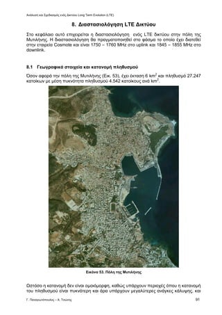 Ανάλυση και Σχεδιασμός ενός Δικτύου Long Term Evolution (LTE)
Γ. Παναγιωτόπουλος – Α. Τσώνης 91
8. Διαστασιολόγηση LTE Δικτύου
Στο κεφάλαιο αυτό επιχειρείται η διαστασιολόγηση ενός LTE δικτύου στην πόλη της
Μυτιλήνης. Η διαστασιολόγηση θα πραγματοποιηθεί στο φάσμα το οποίο έχει διατεθεί
στην εταιρεία Cosmote και είναι 1750 – 1760 MHz στο uplink και 1845 – 1855 MHz στο
downlink.
8.1 Γεωγραφικά στοιχεία και κατανομή πληθυσμού
Όσον αφορά την πόλη της Μυτιλήνης (Εικ. 53), έχει έκταση 6 km2
και πληθυσμό 27.247
κατοίκων με μέση πυκνότητα πληθυσμού 4.542 κατοίκους ανά km2
.
Εικόνα 53. Πόλη της Μυτιλήνης
Ωστόσο η κατανομή δεν είναι ομοιόμορφη, καθώς υπάρχουν περιοχές όπου η κατανομή
του πληθυσμού είναι πυκνότερη και άρα υπάρχουν μεγαλύτερες ανάγκες κάλυψης, και
 