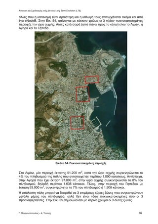 Ανάλυση και Σχεδιασμός ενός Δικτύου Long Term Evolution (LTE)
Γ. Παναγιωτόπουλος – Α. Τσώνης 92
άλλες που η κατανομή είναι αραιότερη και η κάλυψή τους επιτυγχάνεται ακόμα και από
ένα eNodeB. Στην Εικ. 54, φαίνονται με κόκκινο χρώμα οι 3 πλέον πυκνοκατοικημένες
περιοχές την ώρα αιχμής. Αυτές κατά σειρά (από πάνω προς τα κάτω) είναι το Λιμάνι, η
Αγορά και το Γήπεδο.
Εικόνα 54. Πυκνοκατοικημένες περιοχές
Στο Λιμάνι, μία περιοχή έκτασης 51.200 m2
, κατά την ώρα αιχμής συγκεντρώνεται το
4% του πληθυσμού της πόλης που αντιστοιχεί σε περίπου 1.090 κατοίκους. Αντίστοιχα,
στην Αγορά που έχει έκταση 97.000 m2
, στην ώρα αιχμής συγκεντρώνεται το 6% του
πληθυσμού, δηλαδή περίπου 1.635 κάτοικοι. Τέλος, στην περιοχή του Γηπέδου με
έκταση 93.000 m2
, συγκεντρώνεται το 7% του πληθυσμού ή 1.908 κάτοικοι.
Η υπόλοιπη πόλη μπορεί να διαιρεθεί σε 3 επιμέρους κύριες ζώνες που συγκεντρώνουν
μεγάλο μέρος του πληθυσμού, αλλά δεν είναι τόσο πυκνοκατοικημένες όσο οι 3
προαναφερθείσες. Στην Εικ. 55 σημειώνονται με κίτρινο χρώμα οι 3 αυτές ζώνες.
 