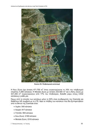 Ανάλυση και Σχεδιασμός ενός Δικτύου Long Term Evolution (LTE)
Γ. Παναγιωτόπουλος – Α. Τσώνης 93
Εικόνα 55. Πληθυσμιακή κατανομή
Η Άνω Ζώνη έχει έκταση 471.700 m2
όπου συγκεντρώνεται το 16% του πληθυσμού
(περίπου 4.360 κάτοικοι). Η Μεσαία Ζώνη με έκταση 333.500 m2
και η Κάτω Ζώνη με
431.200 m2
συγκεντρώνουν από 17% του πληθυσμού, δηλαδή γύρω στους 4.632
κατοίκους η κάθε μία.
Όμως από το σύνολο των κατοίκων μόνο το 50% είναι συνδρομητές της Cosmote και
διαθέτουν UE συμβατό με το LTE. Άρα το πλήθος των κατοίκων που θα εξυπηρετηθούν
από το δίκτυο της Cosmote είναι:
 Λιμάνι: 545 κάτοικοι
 Αγορά: 817 κάτοικοι
 Γήπεδο: 954 κάτοικοι
 Άνω Ζώνη: 2180 κάτοικοι
 Μεσαία Ζώνη: 2316 κάτοικοι
 
