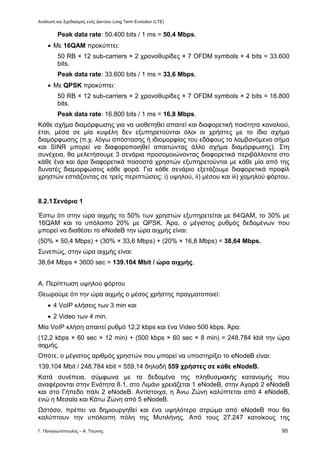 Ανάλυση και Σχεδιασμός ενός Δικτύου Long Term Evolution (LTE)
Γ. Παναγιωτόπουλος – Α. Τσώνης 95
Peak data rate: 50.400 bits / 1 ms = 50,4 Mbps.
 Με 16QAM προκύπτει:
50 RB × 12 sub-carriers × 2 χρονοθυρίδες × 7 OFDM symbols × 4 bits = 33.600
bits.
Peak data rate: 33.600 bits / 1 ms = 33,6 Mbps.
 Με QPSK προκύπτει:
50 RB × 12 sub-carriers × 2 χρονοθυρίδες × 7 OFDM symbols × 2 bits = 16.800
bits.
Peak data rate: 16.800 bits / 1 ms = 16,8 Mbps.
Κάθε σχήμα διαμόρφωσης για να υιοθετηθεί απαιτεί και διαφορετική ποιότητα καναλιού,
έτσι, μέσα σε μία κυψέλη δεν εξυπηρετούνται όλοι οι χρήστες με το ίδιο σχήμα
διαμόρφωσης (π.χ. λόγω απόστασης ή ιδιομορφίας του εδάφους το λαμβανόμενο σήμα
και SINR μπορεί να διαφοροποιηθεί απαιτώντας άλλο σχήμα διαμόρφωσης). Στη
συνέχεια, θα μελετήσουμε 3 σενάρια προσομοιώνοντας διαφορετικά περιβάλλοντα στο
κάθε ένα και άρα διαφορετικά ποσοστά χρηστών εξυπηρετούνται με κάθε μία από της
δυνατές διαμορφώσεις κάθε φορά. Για κάθε σενάριο εξετάζουμε διαφορετικά προφίλ
χρηστών εστιάζοντας σε τρείς περιπτώσεις: i) υψηλού, ii) μέσου και iii) χαμηλού φόρτου.
8.2.1Σενάριο 1
Έστω ότι στην ώρα αιχμής το 50% των χρηστών εξυπηρετείται με 64QAM, το 30% με
16QAM και το υπόλοιπο 20% με QPSK. Άρα, ο μέγιστος ρυθμός δεδομένων που
μπορεί να διαθέσει το eNodeB την ώρα αιχμής είναι:
(50% × 50,4 Mbps) + (30% × 33,6 Mbps) + (20% × 16,8 Mbps) = 38,64 Mbps.
Συνεπώς, στην ώρα αιχμής είναι:
38,64 Mbps × 3600 sec = 139.104 Mbit / ώρα αιχμής.
Α. Περίπτωση υψηλού φόρτου
Θεωρούμε ότι την ώρα αιχμής ο μέσος χρήστης πραγματοποιεί:
 4 VoIP κλήσεις των 3 min και
 2 Video των 4 min.
Μία VoIP κλήση απαιτεί ρυθμό 12,2 kbps και ένα Video 500 kbps. Άρα:
(12,2 kbps × 60 sec × 12 min) + (500 kbps × 60 sec × 8 min) = 248.784 kbit την ώρα
αιχμής.
Οπότε, ο μέγιστος αριθμός χρηστών που μπορεί να υποστηρίξει το eNodeB είναι:
139.104 Mbit / 248.784 kbit = 559,14 δηλαδή 559 χρήστες σε κάθε eNodeB.
Κατά συνέπεια, σύμφωνα με τα δεδομένα της πληθυσμιακής κατανομής που
αναφέρονται στην Ενότητα 8.1, στο Λιμάνι χρειάζεται 1 eNodeB, στην Αγορά 2 eNodeB
και στο Γήπεδο πάλι 2 eNodeB. Αντίστοιχα, η Άνω Ζώνη καλύπτεται από 4 eNodeB,
ενώ η Μεσαία και Κάτω Ζώνη από 5 eNodeB.
Ωστόσο, πρέπει να δημιουργηθεί και ένα υψηλότερο στρώμα από eNodeB που θα
καλύπτουν την υπόλοιπη πόλη της Μυτιλήνης. Από τους 27.247 κατοίκους της
 