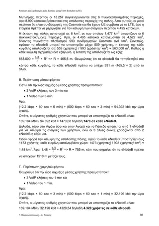 Ανάλυση και Σχεδιασμός ενός Δικτύου Long Term Evolution (LTE)
Γ. Παναγιωτόπουλος – Α. Τσώνης 96
Μυτιλήνης, περίπου οι 18.257 συγκεντρώνονται στις 6 πυκνοκατοικημένες περιοχές,
άρα 8.990 κάτοικοι βρίσκονται στις υπόλοιπες περιοχές της πόλης. Από αυτούς, οι μισοί
περίπου θα είναι συνδρομητές της Cosmote και θα έχουν UE συμβατά με το LTE, άρα η
εταιρεία πρέπει να μεριμνήσει για την κάλυψη των αναγκών περίπου 4.495 κατοίκων.
Η έκταση της πόλης αντιστοιχεί σε 6 km2
, εκ των οποίων 1,477 km2
απαρτίζουν οι 6
πυκνοκατοικημένες περιοχές. Άρα, οι 4.495 κάτοικοι κατανέμονται σε 4,522 km2
,
δίνοντας πυκνότητα πληθυσμού 993 συνδρομητών Cosmote ανά km2
. Συνεπώς,
εφόσον το eNodeB μπορεί να υποστηρίξει μέχρι 559 χρήστες, η έκταση της κάθε
κυψέλης υπολογίζεται σε: 559 (χρήστες) / 993 (χρήστες/ km2
) ≈ 563.000 m2
. Καθώς η
κάθε κυψέλη σχηματίζει ένα εξάγωνο, η έκτασή της υπολογίζεται ως εξής:
563.000 = × R2
=> R = 465,5 m. Θεωρώντας ότι το eNodeB θα τοποθετηθεί στο
κέντρο κάθε κυψέλης, το κάθε eNodeB πρέπει να απέχει 931 m (465,5 × 2) από το
άλλο.
Β. Περίπτωση μέσου φόρτου
Έστω ότι την ώρα αιχμής ο μέσος χρήστης πραγματοποιεί:
 2 VoIP κλήσεις των 3 min και
 1 Video των 3 min.
Άρα:
(12,2 kbps × 60 sec × 6 min) + (500 kbps × 60 sec × 3 min) = 94.392 kbit την ώρα
αιχμής.
Οπότε, ο μέγιστος αριθμός χρηστών που μπορεί να υποστηρίξει το eNodeB είναι:
139.104 Mbit / 94.392 kbit = 1473,68 δηλαδή 1473 σε κάθε eNodeB.
Δηλαδή, τόσο στο Λιμάνι όσο και στην Αγορά και το Γήπεδο απαιτείται από 1 eNodeB
για να καλύψει τις ανάγκες των χρηστών, ενώ οι 3 άλλες Ζώνες χρειάζονται από 2
eNodeB η κάθε μία.
Όσον αφορά την κάλυψη της υπόλοιπης πόλης, αφού το κάθε eNodeB υποστηρίζει έως
1473 χρήστες, κάθε κυψέλη καταλαμβάνει χώρο: 1473 (χρήστες) / 993 (χρήστες/ km2
) ≈
1,48 km2
. Άρα, 1,48 = × R2
=> R ≈ 755 m, κάτι που σημαίνει ότι τα eNodeB πρέπει
να απέχουν 1510 m μεταξύ τους.
Γ. Περίπτωση χαμηλού φόρτου
Θεωρούμε ότι την ώρα αιχμής ο μέσος χρήστης πραγματοποιεί:
 3 VoIP κλήσεις του 1 min και
 1 Video του 1 min.
Άρα:
(12,2 kbps × 60 sec × 3 min) + (500 kbps × 60 sec × 1 min) = 32.196 kbit την ώρα
αιχμής.
Οπότε, ο μέγιστος αριθμός χρηστών που μπορεί να υποστηρίξει το eNodeB είναι:
139.104 Mbit / 32.196 kbit = 4320,54 δηλαδή 4.320 χρήστες σε κάθε eNodeB.
 