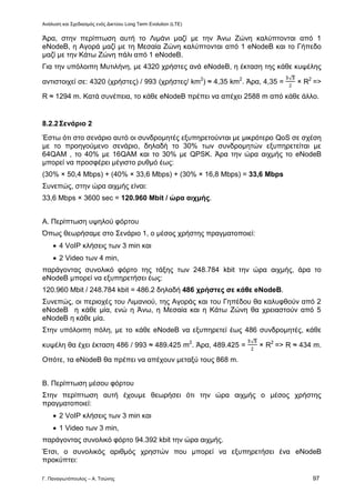 Ανάλυση και Σχεδιασμός ενός Δικτύου Long Term Evolution (LTE)
Γ. Παναγιωτόπουλος – Α. Τσώνης 97
Άρα, στην περίπτωση αυτή το Λιμάνι μαζί με την Άνω Ζώνη καλύπτονται από 1
eNodeB, η Αγορά μαζί με τη Μεσαία Ζώνη καλύπτονται από 1 eNodeB και το Γήπεδο
μαζί με την Κάτω Ζώνη πάλι από 1 eNodeB.
Για την υπόλοιπη Μυτιλήνη, με 4320 χρήστες ανά eNodeB, η έκταση της κάθε κυψέλης
αντιστοιχεί σε: 4320 (χρήστες) / 993 (χρήστες/ km2
) ≈ 4,35 km2
. Άρα, 4,35 = × R2
=>
R ≈ 1294 m. Κατά συνέπεια, το κάθε eNodeB πρέπει να απέχει 2588 m από κάθε άλλο.
8.2.2Σενάριο 2
Έστω ότι στο σενάριο αυτό οι συνδρομητές εξυπηρετούνται με μικρότερο QoS σε σχέση
με το προηγούμενο σενάριο, δηλαδή το 30% των συνδρομητών εξυπηρετείται με
64QAM , το 40% με 16QAM και το 30% με QPSK. Άρα την ώρα αιχμής το eNodeB
μπορεί να προσφέρει μέγιστο ρυθμό έως:
(30% × 50,4 Mbps) + (40% × 33,6 Mbps) + (30% × 16,8 Mbps) = 33,6 Mbps
Συνεπώς, στην ώρα αιχμής είναι:
33,6 Mbps × 3600 sec = 120.960 Mbit / ώρα αιχμής.
Α. Περίπτωση υψηλού φόρτου
Όπως θεωρήσαμε στο Σενάριο 1, ο μέσος χρήστης πραγματοποιεί:
 4 VoIP κλήσεις των 3 min και
 2 Video των 4 min,
παράγοντας συνολικό φόρτο της τάξης των 248.784 kbit την ώρα αιχμής, άρα το
eNodeB μπορεί να εξυπηρετήσει έως:
120.960 Mbit / 248.784 kbit = 486.2 δηλαδή 486 χρήστες σε κάθε eNodeB.
Συνεπώς, οι περιοχές του Λιμανιού, της Αγοράς και του Γηπέδου θα καλυφθούν από 2
eNodeB η κάθε μία, ενώ η Άνω, η Μεσαία και η Κάτω Ζώνη θα χρειαστούν από 5
eNodeB η κάθε μία.
Στην υπόλοιπη πόλη, με το κάθε eNodeB να εξυπηρετεί έως 486 συνδρομητές, κάθε
κυψέλη θα έχει έκταση 486 / 993 ≈ 489.425 m2
. Άρα, 489.425 = × R2
=> R ≈ 434 m.
Οπότε, τα eNodeB θα πρέπει να απέχουν μεταξύ τους 868 m.
Β. Περίπτωση μέσου φόρτου
Στην περίπτωση αυτή έχουμε θεωρήσει ότι την ώρα αιχμής ο μέσος χρήστης
πραγματοποιεί:
 2 VoIP κλήσεις των 3 min και
 1 Video των 3 min,
παράγοντας συνολικό φόρτο 94.392 kbit την ώρα αιχμής.
Έτσι, ο συνολικός αριθμός χρηστών που μπορεί να εξυπηρετήσει ένα eNodeB
προκύπτει:
 