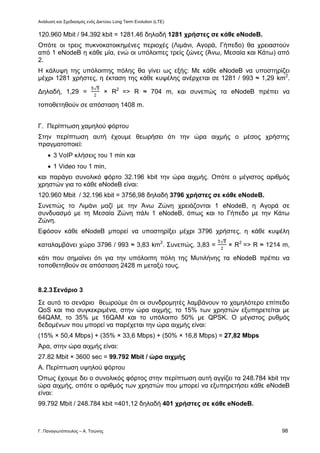 Ανάλυση και Σχεδιασμός ενός Δικτύου Long Term Evolution (LTE)
Γ. Παναγιωτόπουλος – Α. Τσώνης 98
120.960 Mbit / 94.392 kbit = 1281.46 δηλαδή 1281 χρήστες σε κάθε eNodeB.
Οπότε οι τρεις πυκνοκατοικημένες περιοχές (Λιμάνι, Αγορά, Γήπεδο) θα χρειαστούν
από 1 eNodeB η κάθε μία, ενώ οι υπόλοιπες τρείς ζώνες (Άνω, Μεσαία και Κάτω) από
2.
Η κάλυψη της υπόλοιπης πόλης θα γίνει ως εξής: Με κάθε eNodeB να υποστηρίζει
μέχρι 1281 χρήστες, η έκταση της κάθε κυψέλης ανέρχεται σε 1281 / 993 ≈ 1,29 km2
.
Δηλαδή, 1,29 = × R2
=> R ≈ 704 m, και συνεπώς τα eNodeB πρέπει να
τοποθετηθούν σε απόσταση 1408 m.
Γ. Περίπτωση χαμηλού φόρτου
Στην περίπτωση αυτή έχουμε θεωρήσει ότι την ώρα αιχμής ο μέσος χρήστης
πραγματοποιεί:
 3 VoIP κλήσεις του 1 min και
 1 Video του 1 min,
και παράγει συνολικό φόρτο 32.196 kbit την ώρα αιχμής. Οπότε ο μέγιστος αριθμός
χρηστών για το κάθε eNodeB είναι:
120.960 Mbit / 32.196 kbit = 3756,98 δηλαδή 3796 χρήστες σε κάθε eNodeB.
Συνεπώς το Λιμάνι μαζί με την Άνω Ζώνη χρειάζονται 1 eNodeB, η Αγορά σε
συνδυασμό με τη Μεσαία Ζώνη πάλι 1 eNodeB, όπως και το Γήπεδο με την Κάτω
Ζώνη.
Εφόσον κάθε eNodeB μπορεί να υποστηρίξει μέχρι 3796 χρήστες, η κάθε κυψέλη
καταλαμβάνει χώρο 3796 / 993 ≈ 3,83 km2
. Συνεπώς, 3,83 = × R2
=> R ≈ 1214 m,
κάτι που σημαίνει ότι για την υπόλοιπη πόλη της Μυτιλήνης τα eNodeB πρέπει να
τοποθετηθούν σε απόσταση 2428 m μεταξύ τους.
8.2.3Σενάριο 3
Σε αυτό το σενάριο θεωρούμε ότι οι συνδρομητές λαμβάνουν το χαμηλότερο επίπεδο
QoS και πιο συγκεκριμένα, στην ώρα αιχμής, το 15% των χρηστών εξυπηρετείται με
64QAM, το 35% με 16QAM και το υπόλοιπο 50% με QPSK. Ο μέγιστος ρυθμός
δεδομένων που μπορεί να παρέχεται την ώρα αιχμής είναι:
(15% × 50,4 Mbps) + (35% × 33,6 Mbps) + (50% × 16,8 Mbps) = 27,82 Mbps
Άρα, στην ώρα αιχμής είναι:
27.82 Mbit × 3600 sec = 99.792 Mbit / ώρα αιχμής
Α. Περίπτωση υψηλού φόρτου
Όπως έχουμε δει ο συνολικός φόρτος στην περίπτωση αυτή αγγίζει τα 248.784 kbit την
ώρα αιχμής, οπότε ο αριθμός των χρηστών που μπορεί να εξυπηρετήσει κάθε eNodeB
είναι:
99.792 Mbit / 248.784 kbit =401,12 δηλαδή 401 χρήστες σε κάθε eNodeB.
 