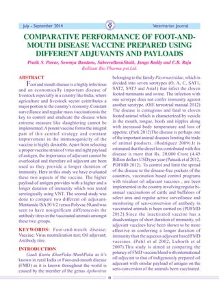 8
July - September 2014 Veterinarian Journal
ABSTRACT
Foot and mouth disease is a highly infectious
and an economically important disease of
livestock especially in a country like India, where
agriculture and livestock sector contributes a
major portion to the country’s economy. Constant
surveillance and regular mass vaccinationsis the
key to control and eradicate the disease when
extreme measure like slaughtering cannot be
implemented.Apotent vaccine forms the integral
part of this control strategy and constant
improvement in the immunogenicity of the
vaccine is highly desirable. Apart from selecting
a proper vaccine strain of virus and right payload
of antigen, the importance of adjuvant cannot be
overlooked and therefore oil adjuvant are been
used as they provide a longer duration of
immunity. Here in this study we have evaluated
these two aspects of the vaccine. The higher
payload of antigen provides with a higher and a
longer duration of immunity which was tested
serologically using VNT. The second study was
done to compare two different oil adjuvant-
Montanide ISA50 V2 versus Polyvac 50,and was
seen to have nosignificant differencesin the
antibody titres in the vaccinated animals amongst
these two groups.
KEYWORDS: Foot-and-mouth disease;
Vaccine; Virus neutralization test; Oil adjuvant;
Antibody titre.
INTRODUCTION
Gaali Kuntu KhurPaka-MunhPaka as it’s
known in rural India or Foot-and-mouth disease
(FMD) as it is known throughout the world is
caused by the member of the genus Apthovirus
COMPARATIVE PERFORMANCE OF FOOT-AND-
MOUTH DISEASE VACCINE PREPARED USING
DIFFERENT ADJUVANTS AND PAYLOADS
Pratik S. Pawar, Sowmya Bandaru, SaheeraBanuShaik, Janga Reddy and C.B. Raju
Brilliant Bio Pharma pvt.Ltd.
belonging to the family Picornaviridae, which is
divided into seven serotypes (O, A, C, SAT1,
SAT2, SAT3 and Asia1) that infect the cloven
footed ruminants and swine. The infection with
one serotype does not confer immunity against
another serotype. (OIE terrestrial manual 2012)
The disease is contagious and fatal to cloven
footed animal which is characterized by vesicle
in the mouth, tongue, hoofs and nipples along
with increased body temperature and loss of
appetite. (Park 2012)The disease is perhaps one
of the important animal diseases limiting the trade
of animal products. (Rodriguez 2009).It is
estimated that the direct loss contributed with this
disease is more that Rs. 20,000 Crore (4.45
Billion dollars USD) per year (Patnaik et al 2012,
PDFMD 2012). To control and limit the spread
of the disease to the disease-free pockets of the
countries, vaccination based control programs
with trivalent oil adjuvant vaccines , are been
implemented in the country involving regular bi-
annual vaccinations of cattle and buffaloes of
select area and regular active surveillance and
monitoring of sero-conversion of antibody in
vaccinated animals is been carried on (PDFMD
2012).Since the inactivated vaccine has a
disadvantages of short duration of immunity, oil
adjuvant vaccines have been shown to be more
effective in conferring a longer duration of
immunity than the aqueous adjuvant based FMD
vaccines. (Patil et al 2002, Luborth et al
2007).This study is aimed at comparing the
potency of FMD vaccine blend with international
oil adjuvant to that of indigenously prepared oil
adjuvant with similar payload of antigen on the
sero-conversion of the animals been vaccinated.
 